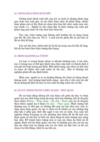 64. CHÛÁNG KÑCH THÑCH RUÖÅT KÏËT
Chûáng kñch thñch ruöåt kïët cuãa treã sú sinh laâ nhûäng phaãn ûáng
quaá mûác cuãa ruöåt giaâ, coá caác biïíu hiïån nhû: ài phên loãng, nhiïìu
hoùåc phên naát coá lêîn thûác ùn chûa tiïu hoáa hïët nhû: nûúác cam vùæt,
rau xanh v.v... Ngûúâi ta cho rùçng àêy laâ hiïån tûúång cuãa ruöåt giaâ
phaãn ûáng quaá mûác vúái viïåc tiïu hoáa chûa töët.
Tuy vêåy, hiïån tûúång naây khöng aãnh hûúãng túái sûå tùng troång
cuãa Beá. Beá vêîn chõu ùn. Tûâ 3 - 4 tuöíi trúã ài, phên Beá seä töët hún vaâ
Beá seä thöi ài loãng.
Caác treã lúán hún, nhiïìu khi laåi bõ ài taáo hoùåc xen keä khi ài loãng,
khi ài taáo keâm theo hiïån tûúång àau buång.
65. BÏÅNH SALMONELLA ÚÃ RUÖÅT
Laâ loaåi vi truâng thuöåc nhoám vi khuêín thûúng haân. úã treã nhoã,
caác vi truâng naây coá thïí gêy bïånh tiïu chaãy cêëp tñnh vaâ thaânh dõch úã
núi gûãi treã hoùåc trong gia àònh. Khi bïånh nùång, caác chaáu coá thïí tiïu
ra maáu, ài nhiïìu nïn mêët nûúác, bõ söët cao... Baác sô thûúâng xeát
nghiïåm phên àïí xaác àõnh bïånh.
Hiïån nay, ngûúâi ta coá xu hûúáng khöng chó chûäa trõ bùçng thuöëc
khaáng sinh - trûâ trûúâng húåp bïånh nùång - maâ chuá yá chuã yïëu túái chïë
àöå ùn kiïng àïí khoãi ài tiïu vaâ tòm caách buâ àùæp nûúác cho cú thïí.
66. SÛÅ LÛU THÖNG NGÛÚÅC CHIÏÌU DAÅ DAÂY - THÛÅC QUAÃN
Do sûå hoaåt àöång khöng töët cuãa àoaån nöëi giûäa daå daây vaâ thûåc
quaãn maâ caác chêët loãng trong böå maáy tiïu hoáa thûúâng vêîn di chuyïín
theo chiïìu Miïång – Thûåc quaãn – Daå daây - Ruöåt, nay laåi di chuyïín
theo chiïìu ngûúåc laåi úã àoaån Daå daây – Thûåc quaãn. Hiïån tûúång bêët
thûúâng naây coá thïí gêy ra nhûäng kïët quaã tai haåi nhû sau: nön oái,
chaãy maáu thûåc quaãn, ho sùåc vò thûác ùn ài nhêìm caã vaâo nhûäng öëng
dêîn khñ úã phöíi gêy chïët àöåt ngöåt úã caác treã sú sinh. Caác cuöåc xeát
nghiïåm bùçng X-quang vaâ caác phûúng tiïån khaác àïí ào àöå axñt cuãa
thûåc quaãn seä cho baác sô biïët caác chaáu àang bõ mùæc chûáng naây nùång
hay nheå. Àïí traánh hiïån tûúång nön oái cuãa caác chaáu do thûác ùn ài
ngûúåc chiïìu trúã laåi thûåc quaãn, caác baác sô thûúâng yïu cêìu caác baâ meå
cho caác chaáu hay bõ chûáng naây ùn caác thûác ùn àùåc hún vaâ bïë caác
chaáu úã tû thïë àûáng, nhêët laâ sau khi ùn.
 