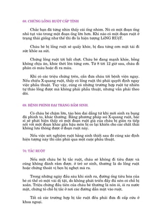 68. CHÛÁNG LÖÌNG RUÖÅT CÊËP TÑNH
Chùæc baån àaä tûâng nhòn thêëy caái öëng nhoâm. Noá coá möåt àoaån öëng
nhoã tuåt vaâo trong möåt àoaån öëng lúán hún. Khi naâo coá möåt àoaån ruöåt úã
traång thaái giöëng nhû thïë thò àoá laâ hiïån tûúång LöìNG RUöåT.
Chaáu beá bõ löìng ruöåt seä quêëy khoác, bõ àau tûâng cún mùåt taái ài
sûác khoãe sa suát.
Chûáng löìng ruöåt túái bêët chúåt. Chaáu beá àang maånh khoãe, böîng
khöng chõu ùn, khoác theát lïn tûâng cún. Tûâ 8 túái 12 giúâ sau, chaáu ài
phên coá maáu hoùåc ài ra maáu.
Khi coá caác triïåu chûáng trïn, cêìn àûa chaáu túái bïånh viïån ngay.
Nïëu chiïëu X-quang ruöåt, thêëy coá löìng ruöåt thò phaãi quyïët àõnh ngay
viïåc phêîu thuêåt. Tuy vêåy, cuäng coá nhûäng trûúâng húåp ruöåt tûå nhiïn
tûå thaáo löìng àûúåc maâ khöng phaãi phêîu thuêåt, nhûng vêîn phaãi theo
doäi.
69. BÏÅNH PHÒNH ÀAÅI TRAÂNG BÊÍM SINH.
Coá chaáu beá chêåm lúán, taáo boán dai dùèng tûâ khi múái sinh ra buång
àaä phònh to, khaác thûúâng. Bùçng phûúng phaáp soi X-quang ruöåt, baác
sô seä phaát hiïån thêëy coá möåt àoaån ruöåt giaâ cuãa chaáu bõ giaän ra tiïëp
nöëi vúái möåt àoaån khaác gêìn hêåu mön bõ co laåi khiïën cho caác chêët thaãi
khöng lûu thöng àûúåc úã àoaån ruöåt naây.
Nïëu viïåc xeát nghiïåm ruöåt bùçng sinh thiïët sau àoá cuäng xaác àõnh
hiïån tûúång naây thò cêìn phaãi qua möåt cuöåc phêîu thuêåt.
70. TÙÆC RUÖÅT
Nïëu möåt chaáu beá bõ tùæc ruöåt, chaáu seä khöng ài tiïu àûúåc vaâ
cuäng khöng àaánh rùæm àûúåc. úã treã sú sinh, thûúâng laâ do löìng ruöåt
hoùåc chûáng thoaát võ beån bõ ngheåt maâ ra.
Trong nhûäng ngaây àêìu saáu khi sinh ra, àûúâng öëng tiïu hoáa cuãa
beá coá thïí coá möåt vaâi dõ têåt, do khöng phaát triïín àêìy àuã nïn coá chöî bõ
xoùæn. Triïåu chûáng àêìu tiïn cuãa chaáu beá thûúâng laâ nön oái, oái ra nûúác
mêåt, chûáng toã chöî bõ tùæc úã núi caác àûúâng dêîn mêåt vaâo ruöåt.
Têët caã caác trûúâng húåp bõ tùæc ruöåt àïìu phaãi àûa ài cêëp cûáu úã
khoa ngoaåi.
 