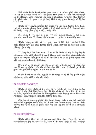 Nïëu chaáu beá bõ bïånh viïm gan siïu vi A laâ loaåi phöí biïën nhêët,
thò sûå phaát triïín bïånh rêët àún giaãn: thúâi gian bõ bïånh tûâ vaâi ngaây
túái 2 - 3 tuêìn. Viïåc chûäa trõ chuã yïëu laâ cho chaáu nghó taåi nhaâ, khöng
cêìn phaãi nùçm caã ngaây trïn giûúâng. Giaãm lûúång múä trong chïë àöå ùn
cuãa chaáu.
Bïånh naây truyïìn nhiïîm búãi phên vaâ lêy qua àûúâng tiïu hoáa.
Búãi vêåy, muöën phoâng bïånh phaãi giûä vïå sinh saåch seä 2 baân tay, caác
àöì duâng trong phoâng vïå sinh, phoâng tùæm.
Möåt chaáu beá vö tònh tiïëp xuác vúái möåt ngûúâi bïånh, coá thïí tiïm
gammaglobulines àïí phoâng bïånh, ngay trong tuêìn lïî àaä tiïëp xuác
Bïånh viïm gan siïu vi B: Ñt gùåp hún vaâ diïîn tiïën cuãa bïånh lêu
hún. Bïånh naây lêy qua àûúâng maáu. Hiïån nay àaä coá vùæc xin tiïm
phoâng bïånh naây.
Trûúâng húåp àùåc biïåt cuãa treã sú sinh: Nïëu baâ meå bõ lêy bïånh
viïm gan siïu vi B nhêët laâ trong 3 thaáng cuöëi cuãa thúâi gian sinh núã,
bïånh seä truyïìn thùèng túái chaáu beá luác sinh ra vaâ seä phaát bïånh sau
khi chaáu sinh àûúåc 2 - 3 thaáng.
Chaáu beá laåi laâ nguöìn lêy bïånh cho caác Beá khaác, nïn nïëu biïët baâ
meå àaä mang bïånh trûúác khi sinh chaáu, thò chaáu beá cêìn àûúåc chñch
gam ma globuline ngay tûâ khi múái sinh.
ÚÃ caác bïånh viïån saãn, ngûúâi ta thûúâng coá hïå thöëng phaát hiïån
bïånh gan siïu vi B trûúác khi sinh.
74. BÏÅNH XÚ NANG TUÅY
Bïånh coá tñnh chêët di truyïìn. Beá bõ bïånh naây coá nhûäng triïåu
chûáng nhû ho dai dùèng keâm theo ài tiïu chaãy vaâ chêåm lúán. úã caác treã
sú sinh, bïånh laâm cho caác Beá khöng thaãi àûúåc lûúång phên àêìu tiïn
ra ngoaâi - gêy ra hiïån tûúång bñ àûúâng tiïu hoáa.
Caác baác sô thûúâng phaát hiïån bïånh bùçng caách phên tñch möì höi
hoùåc thûã nghiïåm maáu cuãa Beá. Bïånh trúã thaânh nùång khi àaä aãnh
hûúãng túái sûå hö hêëp vaâ phaãi chûäa trõ búãi têåp thïí caác baác sô chuyïn
khoa.
75. BÏÅNH VIÏM THÊÅN
Bïånh viïm thêån úã treã em do loaåi liïn cêìu truâng taán huyïët
streptocoque gaáy ra. Thoaåt àêìu, chaáu beá bõ àau hoång. 10 túái 15 ngaây
 