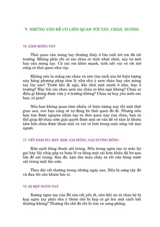 V. NHÛÄNG VÊËN ÀÏÌ COÁ LIÏN QUAN TÚÁI TAY, CHÊN, XÛÚNG
76. GÙÅM MOÁNG TAY
Thoái quen cùæn moáng tay thûúâng thêëy úã lûáa tuöíi treã em àaä túái
trûúâng. Khöng phaãi chó coá caác chaáu coá tñnh nhuát nhaát, suy tû múái
hay cùæn moáng tay. Caã caác em khoãe maånh, tñnh nïët vui veã cúãi múã
cuäng coá thoái quen nhû vêåy.
Khöng nïn la mùæng caác chaáu vaâ nïn tòm caách xoáa boã hiïån tûúång
naây bùçng phûúng phaáp têm lyá nhû chuá yá xem chaáu hay cùæn moáng
tay luác naâo? Trûúác khi ài nguã, khi chúi möåt mònh úã nhaâ, hay úã
trûúâng? Haäy hoãi caác chaáu xem caác chaáu coá khoá nguã khöng? Chaáu coá
àiïìu gò khöng àûúåc vûâa yá úã trûúâng khöng? Chaáu súå hay yïu mïën caác
baån, cö giaáo?
Nïëu baån khöng quan têm nhiïìu vïì hiïån tûúång naây thò möåt thúâi
gian sau, con baån cuäng seä tûå àöång boã thoái quen àoá ài. Nhûng nïëu
baån tòm àûúåc nguyïn nhên taåo ra thoái quen naây cuãa chaáu, baån coá
thïí giuáp àúä chaáu súám giaãi quyïët àûúåc möåt söë vêën àïì vïì têm lyá khiïën
têm höìn chaáu àûúåc thoaãi maái vaâ vui veã hún trong cuöåc söëng vúái moåi
ngûúâi.
77. VÏËT ÀÊM DO: KEÅP, KIM, GAI HÖÌNG, GAI XÛÚNG RÖÌNG
Rûãa saåch bùçng thuöëc saát truâng. Nïëu trong ngoán tay coá mùæc laåi
gai haäy lêëy nhñp gùæp ra hoùåc lïí ra bùçng möåt caái kim khêu àaä hú qua
lûãa àïí saát truâng. Sau àoá, nùån cho maáu chaãy ra röìi rûãa bùçng nûúác
saát truâng möåt lêìn nûäa.
Theo doäi vïët thûúng trong nhûäng ngaây sau. Nïëu bõ sûng têëy àoã
vaâ àau thò cêìn khaám baác sô.
78. BÕ KEÅP NGOÁN TAY
Xûúng ngoán tay cuãa Beá coân rêët yïëu úát, nïn khi an uãi chaáu beá bõ
keåp ngoán tay phaãi chuá yá thïm chöî bõ keåp coá gúâ lïn möåt caách bêët
thûúâng khöng? Thûúâng thò chöî àoá chó bõ tñm vaâ sûng phöìng.
 