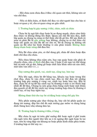 - Hoãi chaáu xem chaáu àau úã àêu: chó quan saát thöi, khöng nïn súâ
vaâo chöî àau.
- Nïëu coá àiïìu kiïån, cöë àõnh chöî àau vaâ nhúâ ngûúâi baáo cho baác sô
hoùåc cú quan y tïë, cho cú quan cöng an gêìn nhêët.
I. Trûúâng húåp bõ gaäy xûúng: úã àuâi, chên, mùæt caá chên
Chaáu beá bõ ngaä khi chaåy hoùåc bõ xe àuång maånh, chaáu caãm thêëy
àau chên vaâ khöng àûáng lïn àûúåc. Quan saát chöî Beá kïu àau, dûúái
lúáp quêìn aáo chuáng ta cuäng coá thïí thêëy chöî àoá göì lïn. Àïí xaác àõnh roä
xem coá phaãi Beá bõ gêîy xûúng hay khöng, chuáng ta coá thïí thaáo chó
hoùåc cùæt quêìn aáo cuãa Beá àïí coi cho roä. Súã dô chuáng ta khöng cúãi
quêìn aáo Beá nhû luác bònh thûúâng vò cêìn phaãi traánh: Khöng àûúåc
àuång chaåm hoùåc nêng chöî àau lïn.
Nïëu Beá chõu nùçm yïn, coá thïí duâng göëi, chùn àïí cheân hoùåc àöån
dûúái chöî àau cho chaáu.
Nïëu chaáu khöng chõu nùçm yïn, hay cûåa quêåy hoùåc cêìn phaãi di
chuyïín chaáu, cêìn cöë àõnh chöî àau vaâo 1 hoùåc 2 caái neåp (coá thïí duâng
bêët cûá möåt vùåt gò daâi, bùçng göî hoùåc chêët liïåu khaác nhû caái caán chöíi,
möåt têëm vaán nhoã v.v...).
Gaäy xûúng àoân gaánh, vai, caánh tay, cùèng tay, baân tay
Nïëu khi ngaä, chaáu beá àúä bùçng tay, khuyãu tay hoùåc trong khi
chúi àuâa, chaáu bi vùån cheáo caánh tay, àïìu coá thïí àûa túái nhûäng
trûúâng húåp gaäy xûúng úã vuâng vai, caánh tay hoùåc baân tay. Khi bõ
àau, chaáu beá seä tûå àúä lêëy caánh tay bõ thûúng úã möåt võ trñ thñch húåp
nhêët àïí àúä àau. Chuáng ta nïn giuáp chaáu bùçng caách buöåc möåt khùn
àeo quanh cöí àïí àúä lêëy caánh tay trong trûúâng húåp chaáu bõ thûúng úã
caánh tay, cöí tay hay ngoán tay.
Khöng àûúåc thûã cho tay beá cûã àöång hoùåc nêng chöî gaäy lïn
Nïëu phêìn xûúng gaäy choåc thuãng da, haäy cùæt boã phêìn quêìn aáo
àuång túái xûúng, àùæp lïn chöî àoá möåt miïëng gaåc mïìm vaâ duâng bùng
dñnh (bùng keo) nheå nhaâng daán laåi.
II. Trûúâng húåp bõ thûúng úã àêìu, úã lûng
Khi chaáu bõ ngaä tûâ trïn ghïë xuöëng àêët hoùåc ngöìi úã ghïë trûúác
(duâ ngöìi trïn àuâi ngûúâi lúán) khi xe ö tö ngûâng àöåt ngöåt hoùåc bõ tai
naån, nïn bõ vùng àêåp vaâo khung xe hoùåc phêìn kñnh chùæn phña trûúác.
3 trûúâng húåp coá thïí xaãy ra :
 