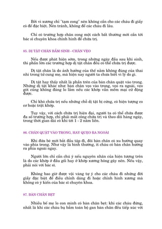 Búãi vò xûúng chó "taåm cong" nïn khöng cêìn cho caác chaáu ài giêìy
coá àïë àùåc biïåt. Nïn traánh, khöng àïí caác chaáu ài lêu.
Chó coá trûúâng húåp chên cong möåt caách bêët thûúâng múái cêìn túái
baác sô chuyïn khoa chónh hònh àïí chûäa trõ.
85. DÕ TÊÅT CHÊN BÊÍM SINH - CHÊN VEÅO
Nïëu àûúåc phaát hiïån súám, trong nhûäng ngaây àêìu sau khi sinh,
thò phêìn lúán caác trûúâng húåp dõ têåt chên àïìu coá thïí chûäa trõ àûúåc.
Dõ têåt chên laâ do aãnh hûúãng cuãa thïë nùçm khöng àuáng cuãa thai
nhi trong tûã cung meå, maâ hiïån nay ngûúâi ta chûa biïët vò lyá do gò.
Dõ têåt hay thêëy nhêët laâ phêìn trïn cuãa baân chên quùåt vaâo trong.
Nhûäng dõ têåt khaác nhû: baân chên veåo vaâo trong, veåo ra ngoaâi, veåo
goát cuäng khöng àaáng lo lùæm nïëu caác khúáp vêîn mïìm maåi cûã àöång
àûúåc.
Chó khoá chûäa trõ nïëu nhûäng chöî dõ têåt bõ cûáng, coá hiïån tûúång co
cú hoùåc trêåt khúáp.
Tuy vêåy, vúái caách chûäa trõ hiïån àaåi, ngûúâi ta coá thïí chûäa àûúåc
àa söë trûúâng húåp, chó phaãi mêët cöng chûäa trõ vaâ theo doäi haâng ngaây,
trong thúâi gian daâi coá khi túái 1 - 2 nùm liïìn.
86. CHÊN QUÙÅT VAÂO TRONG, HAY QUEÅO RA NGOAÂI
Khi àûáa beá múái bùæt àêìu têåp ài, àöi baân chên coá xu hûúáng quay
vaâo phña trong. Nhû vêåy laâ bònh thûúâng, ñt chaáu coá baân chên hûúáng
ra phña ngoaâi ngay.
Ngûúâi lúán chó cêìn chuá yá nïëu nguyïn nhên cuãa hiïån tûúång trïn
laâ do caác khúáp úã àêìu göëi hay úã khúáp xûúng höng gêy nïn. Nïëu vêåy,
phaãi noái vúái baác sô.
Khöng bao giúâ àûúåc vöåi vaâng tûå yá cho caác chaáu ài nhûäng àúái
giêìy àùåc biïåt àïí àiïìu chónh daáng ài hoùåc chónh hònh xûúng maâ
khöng coá yá kiïën cuãa baác sô chuyïn khoa.
87. BAÂN CHÊN BEÅT
Nhiïìu böë meå lo con mònh coá baân chên beåt: khi caác chaáu àûáng,
nhêët laâ khi caác chaáu buå bêîm toaân böå gan baân chên àïìu tiïëp xuác vúái
 