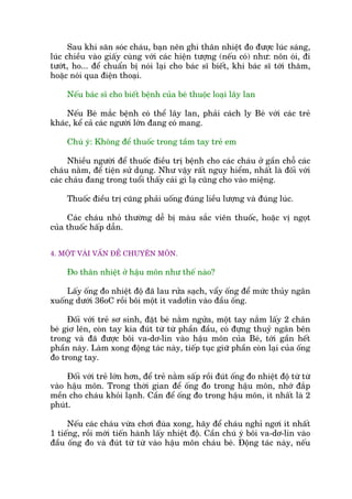 Sau khi sùn soác chaáu, baån nïn ghi thên nhiïåt ào àûúåc luác saáng,
luác chiïìu vaâo giêëy cuâng vúái caác hiïån tûúång (nïëu coá) nhû: nön oái, ài
tûúát, ho... àïí chuêín bõ noái laåi cho baác sô biïët, khi baác sô túái thùm,
hoùåc noái qua àiïån thoaåi.
Nïëu baác sô cho biïët bïånh cuãa beá thuöåc loaåi lêy lan
Nïëu Beá mùæc bïånh coá thïí lêy lan, phaãi caách ly Beá vúái caác treã
khaác, kïí caã caác ngûúâi lúán àang coá mang.
Chuá yá: Khöng àïí thuöëc trong têìm tay treã em
Nhiïìu ngûúâi àïí thuöëc àiïìu trõ bïånh cho caác chaáu úã gêìn chöî caác
chaáu nùçm, àïí tiïån sûã duång. Nhû vêåy rêët nguy hiïím, nhêët laâ àöëi vúái
caác chaáu àang trong tuöíi thêëy caái gò laå cuäng cho vaâo miïång.
Thuöëc àiïìu trõ cuäng phaãi uöëng àuáng liïìu lûúång vaâ àuáng luác.
Caác chaáu nhoã thûúâng dïî bõ maâu sùæc viïn thuöëc, hoùåc võ ngoåt
cuãa thuöëc hêëp dêîn.
4. MÖÅT VAÂI VÊËN ÀÏÌ CHUYÏN MÖN.
Ào thên nhiïåt úã hêåu mön nhû thïë naâo?
Lêëy öëng ào nhiïåt àöå àaä lau rûãa saåch, vêíy öëng àïí mûác thuãy ngên
xuöëng dûúái 36oC röìi böi möåt ñt vadúlin vaâo àêìu öëng.
Àöëi vúái treã sú sinh, àùåt beá nùçm ngûãa, möåt tay nùæm lêëy 2 chên
beá giú lïn, coân tay kia àuát tûâ tûâ phêìn àêìu, coá àûång thuyã ngên bïn
trong vaâ àaä àûúåc böi va-dú-lin vaâo hêåu mön cuãa Beá, túái gêìn hïët
phêìn naây. Laâm xong àöång taác naây, tiïëp tuåc giûä phêìn coân laåi cuãa öëng
ào trong tay.
Àöëi vúái treã lúán hún, àïí treã nùçm sêëp röìi àuát öëng ào nhiïåt àöå tûâ tûâ
vaâo hêåu mön. Trong thúâi gian àïí öëng ào trong hêåu mön, nhúá àùæp
mïìn cho chaáu khoãi laånh. Cêìn àïí öëng ào trong hêåu mön, ñt nhêët laâ 2
phuát.
Nïëu caác chaáu vûâa chúi àuâa xong, haäy àïí chaáu nghó ngúi ñt nhêët
1 tiïëng, röìi múái tiïën haânh lêëy nhiïåt àöå. Cêìn chuá yá böi va-dú-lin vaâo
àêìu öëng ào vaâ àuát tûâ tûâ vaâo hêåu mön chaáu beá. Àöång taác naây, nïëu
 