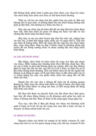 àêët khöng thêëy phêìn hoäm úã giûäa gan baân chên, tuy rùçng luác nùçm,
vêîn nhòn thêëy baân chên cuãa chaáu coá chöî hoäm bònh thûúâng.
Thêåt ra, túái luác caác chaáu húi lúán, phêìn loäm naây múái roä. Búãi vêåy
khöng nïn lo quaá súám, vaâ khöng àûúåc cho caác chaáu duâng nhûäng loaåi
giêìy gò àùåc biïåt, nïëu khöng coá yá kiïën cuãa baác sô.
Haäy cho caác chaáu têåp ài chên àêët àïí caác bùæp thõt baân chên àûúåc
laâm viïåc. Àöi baân chên seä quen vúái àöång taác baám vaâo àêët vaâ vaâo
nhûäng àõa hònh mêëp mö khaác nhau.
Haäy baây ra caác troâ chúi luyïån têåp nhû lêëy möåt vêåt, chùèng haån
caái buát chò, úã dûúái àêët bùçng ngoán chên caái vaâ ngoán thûá 2. Têåp cho
caác chaáu ài kiïîng chên. Khi caác chaáu àaä lúán, têåp cho caác chaáu nhaãy
dêy, muáa nhõp àiïåu. Àaåp xe àaåp 3 baánh cuäng laâ phûúng phaáp têåp
luyïån àïí caác khúáp xûúng chên vaâ àoaån xûúng daâi cuãa cùèng chên
hoaåt àöång.
88. ÀÊÌU GÖËI ÀUÅNG NHAU
Khi àûáng, nhòn thêëy roä chên chaáu beá cong, hai àêìu göëi chaåm
vaâo nhau. Hiïån tûúång naây thûúâng keâm theo àöi baân chên beåt, àïìu
taåi caác cú bùæp vaâ gên chûá khöng phaãi taåi xûúng. Búãi vêåy àêy khöng
phaãi laâ möåt têåt cho túái lúán, maâ chó tûâ 2 túái 5 tuöíi, laâ chaáu beá seä coá
àöi chên thùèng bònh thûúâng. Nïëu sûác khoãe chaáu beá töët thò ngûúâi lúán
khöng coá gò àaáng lo ngaåi: súã dô taåm thúâi chaáu coá àöi chên nhû vêåy laâ
vò troång lûúång luác naây cuãa phêìn thên chaáu húi nùång àöëi vúái àöi
chên maâ thöi.
Ngûúâi lúán chó cêìn chuá yá khöng àïí chaáu beá ài nhûäng quaäng
àûúâng xa. Haäy mua cho chaáu möåt chiïëc xe àaåp 3 baánh, cho chaáu têåp
àaåp àïí àöi chên khoãe vaâ cûáng caát hún, coá thïí mang àûúåc dïî daâng
têëm thên cuãa chaáu.
Àïí theo doäi àûúåc sûå chuyïín biïën cuãa àöi chên theo thúâi gian,
baån haäy àïí chaáu àûáng thùèng vaâ ào khoaãng caách giûäa hai mùæt caá
chên, 3 thaáng möåt lêìn. Baån seä thêëy söë ào caâng ngaây caâng ngùæn laåi.
Tuy vêåy, nïëu khi 2 àêìu göëi àuång vaâo nhau maâ khoaãng caách
giûäa 2 chên tûâ 8 túái 10 cm thò cuäng nïn trao àöíi yá kiïën vúái baác sô
chuyïn vïì khoa chónh hònh treã em.
89. BÏÅNH COÂI XÛÚNG
Nguyïn nhên cuãa bïånh coâi xûúng laâ do thiïëu vitamin D. aánh
saáng mùåt trúâi coá vai troâ quan troång trong viïåc chïë taåo vitamin D cho
 