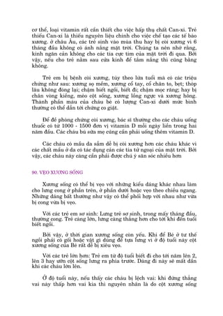 cú thïí, loaåi vitamin rêët cêìn thiïët cho viïåc hêëp thuå chêët Can-xi. Treã
thiïëu Can-xi laâ thiïëu nguyïn liïåu chñnh cho viïåc chïë taåo caác tïë baâo
xûúng. úã chêu Êu, caác treã sinh vaâo muâa thu hay bõ coâi xûúng vò 6
thaáng àêìu khöng coá aánh nùæng mùåt trúâi. Chuáng ta nïn nhúá rùçng,
kñnh ngùn caãn khöng cho caác tia cûåc tñm cuãa mùåt trúâi ài qua. Búãi
vêåy, nïëu cho treã nùçm sau cûãa kñnh àïí tùæm nùæng thò cuäng bùçng
khöng.
Treã em bõ bïånh coâi xûúng, tuây theo lûáa tuöíi maâ coá caác triïåu
chûáng nhû sau: xûúng soå mïìm, xûúng cöí tay, cöí chên to, beåt; thoáp
lêu khöng àoáng laåi; chêåm biïët ngöìi, biïët ài; chêåm moåc rùng; hay bõ
chên voâng kiïìng, meáo cöåt söëng, xûúng löìng ngûåc vaâ xûúng höng.
Thaânh phêìn maáu cuãa chaáu beá coá lûúång Can-xi dûúái mûác bònh
thûúâng coá thïí dêîn túái chûáng co giêåt.
Àïí àïì phoâng chûáng coâi xûúng, baác sô thûúâng cho caác chaáu uöëng
thuöëc coá tûâ 1000 - 1500 àún võ vitamin D möîi ngaây liïìn trong hai
nùm àêìu. Caác chaáu buá sûäa meå cuäng cêìn phaãi uöëng thïm vitamin D.
Caác chaáu coá mêìu da sêîm dïî bõ coâi xûúng hún caác chaáu khaác vò
caác chêët mêìu úã da coá taác duång caãn caác tia tûã ngoaåi cuãa mùåt trúâi. Búãi
vêåy, caác chaáu naây caâng cêìn phaãi àûúåc chuá yá sùn soác nhiïìu hún
90. VEÅO XÛÚNG SÖËNG
Xûúng söëng coá thïí bõ veåo vúái nhûäng kiïíu daáng khaác nhau laâm
cho lûng cong úã phêìn trïn, úã phêìn dûúái hoùåc veåo theo chiïìu ngang.
Nhûäng daáng bêët thûúâng nhû vêåy coá thïí phöëi húåp vúái nhau nhû vûâa
bõ cong vûâa bõ veåo.
Vúái caác treã em sú sinh: Lûng treã sú sinh, trong mêëy thaáng àêìu,
thûúâng cong. Treã caâng lúán, lûng caâng thùèng hún cho túái khi àïën tuöíi
biïët ngöìi.
Búãi vêåy, úã thúâi gian xûúng söëng coân yïëu. Khi àïí Beá úã tû thïë
ngöìi phaãi coá göëi hoùåc vêåt gò duâng àïí tûåa lûng vò úã àöå tuöíi naây cöåt
xûúng söëng cuãa Beá rêët dïî bõ xiïu veåo.
Vúái caác treã lúán hún: Treã em tûâ àöå tuöíi biïët ài cho túái nùm lïn 2,
lïn 3 hay ûúän cöåt söëng lûng ra phña trûúác. Daáng ài naây seä mêët dêìn
khi caác chaáu lúán lïn.
ÚÃ àöå tuöíi naây, nïëu thêëy caác chaáu bõ lïåch vai: khi àûáng thùèng
vai naây thêëp hún vai kia thò nguyïn nhên laâ do cöåt xûúng söëng
 