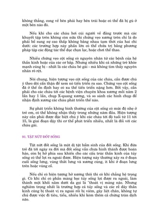 khöng thùèng, cong vïì bïn phaãi hay bïn traái hoùåc coá thïí àaä bõ guâ úã
möåt bïn naâo àoá.
Nïëu khi cho caác chaáu húi cuái ngûúâi vïì àùçng trûúác maâ caác
khuyïët têåp trïn khöng coân nûäa thò chûáng veåo xûúng trïn chó laâ do
phaãi böí sung sûå cao thêëp khöng bùçng nhau taåm thúâi cuãa hai chi
dûúái: caác trûúâng húåp naây phêìn lúán coá thïí chûäa trõ bùçng phûúng
phaáp têåp caác àöång taác thïí duåc choån loåc, hoùåc chúi thïí thao.
Nhiïìu chûáng veåo cöåt söëng coá nguyïn nhên tûâ caác bïånh cuãa hïå
thêìn kinh hoùåc cuãa caác cú bùæp. Nhûng nhiïìu khi caã nhûäng treã khoãe
maånh cuäng bõ - nhêët laâ caác chaáu beá gaái - maâ khöng tòm thêëy nguyïn
nhên roä rïåt.
Noái chung, hiïån tûúång veåo cöåt söëng cuãa caác chaáu, cêìn àûúåc chuá
yá theo doäi cêín thêån àïí xem noá tiïën triïín ra sao. Chûáng veåo cöåt söëng
àaä úã thïë öín àõnh hay coá xu thïë tiïën triïín nùång hún. Búãi vêåy, cêìn
phaãi cho caác chaáu túái caác bïånh viïån chuyïn khoa xûúng möîi nùm 2
lêìn hay 1 lêìn, chuåp X-quang xûúng, vaâ so saánh caác hònh chuåp àïí
nhêån àõnh xûúng caác chaáu phaát triïín thïë naâo.
Sûå phaát triïín khöng bònh thûúâng cuãa cöåt söëng coá mûác àöå nheå úã
treã em, coá thïí khöng nhêån thêëy trong nhûäng nùm àêìu. Hiïån tûúång
naây cêìn phaãi àûúåc àùåc biïåt chuá yá khi caác chaáu túái àöå tuöíi tûâ 11 túái
15, laâ giai àoaån dêåy thò cú thïí phaát triïín nhiïìu, nhêët laâ àöëi vúái caác
chaáu gaái.
91. TÊÅT NÛÁT ÀÖËT SÖËNG
Têåt nûát àöët söëng laâ möåt dõ têåt bêím sinh cuãa àöët söëng. Khi àûáa
treã àaä túái ngaây ra àúâi maâ àöët söëng vêîn chûa hònh thaânh àûúåc hoaân
haão, coân bõ húã phña sau khiïën cho caác cêëu truác thêìn kinh cuãa tuãy
söëng coá thïí loåt ra ngoaâi àûúåc. Hiïån tûúång naây thûúâng xaãy ra úã àoaån
cuöëi söëng lûng, vuâng thùæt lûng vaâ xûúng cuâng, ñt khi úã àoaån lûng
trïn hoùåc vuâng cöí.
Nïëu chó coá hiïån tûúång húã xûúng thöi thò coá khi chùèng hïå troång
gò. Coá khi chó coá phêìn maâng boåc tuãy söëng loåt àûúåc ra ngoaâi, laâm
thaânh möåt khöëi nùçm dûúái da goåi laâ "thoaát võ maâng naäo. Nhûng
nghiïm troång nhêët laâ trûúâng húåp caã tuãy söëng vaâ caác rïî dêy thêìn
kinh cuäng bõ thoaát võ ra ngoaâi röìi bõ viïm, gêy liïåt chên, khöng tûå
chuã àûúåc viïåc ài tiïu, tiïíu, nhiïìu khi keâm thïm caã chûáng traân dõch
naäo.
 