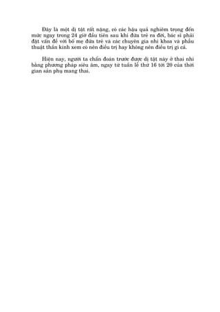 Àêy laâ möåt dõ têåt rêët nùång, coá caác hêåu quaã nghiïm troång àïën
mûác ngay trong 24 giúâ àêìu tiïn sau khi àûáa treã ra àúâi, baác sô phaãi
àùåt vêën àïì vúái böë meå àûáa treã vaâ caác chuyïn gia nhi khoa vaâ phêîu
thuêåt thêìn kinh xem coá nïn àiïìu trõ hay khöng nïn àiïìu trõ gò caã.
Hiïån nay, ngûúâi ta chêín àoaán trûúác àûúåc dõ têåt naây úã thai nhi
bùçng phûúng phaáp siïu êm, ngay tûâ tuêìn lïî thûá 16 túái 20 cuãa thúâi
gian saãn phuå mang thai.
 