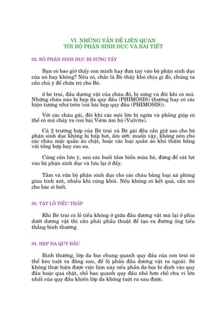VI. NHÛÄNG VÊËN ÀÏÍ LIÏN QUAN
TÚÁI BÖÅ PHÊÅN SINH DUÅC VAÂ BAÂI TIÏËT
92. BÖÅ PHÊÅN SINH DUÅC BÕ SÛNG TÊËY
Baån coá bao giúâ thêëy con mònh hay àûa tay vaâo böå phêån sinh duåc
cuãa noá hay khöng? Nïëu coá, chùæc laâ Beá thêëy khoá chõu gò àoá, chuáng ta
cêìn chuá yá àïí chûäa trõ cho Beá.
úã beá trai, àêìu dûúng vêåt cuãa chaáu àoã, bõ sûng vaâ àöi khi coá muã.
Nhûäng chaáu naâo bõ heåp da quy àêìu (PHIMOSIS) thûúâng hay coá caác
hiïån tûúång nhû trïn (coi baâi heåp quy àêìu (PHIMOSIS)).
Vúái caác chaáu gaái, àöi khi caác möi lúán bõ ngûáa vaâ phöìng giöåp coá
thïí coá muã chaãy ra (coi baâi Viïm êm höå (Vulvite).
Caã 2 trûúâng húåp cuãa Beá trai vaâ Beá gaái àïìu cêìn giûä sao cho böå
phêån sinh duåc khöng bõ hêëp húi, êím ûúát: muöën vêåy, khöng nïn cho
caác chaáu mùåc quêìn aáo chêåt, hoùåc caác loaåi quêìn aáo khoá thêëm bùçng
vaãi töíng húåp hay cao su.
Cuäng cêìn lûu yá, sau caác buöíi tùæm biïín muâa heâ, àûâng àïí caát loåt
vaâo böå phêån sinh duåc vaâ lûu laåi úã àêëy.
Tùæm vaâ rûãa böå phêån sinh duåc cho caác chaáu bùçng loaåi xaâ phoâng
giaâu tñnh xuát, nhiïìu khi cuäng khoãi. Nïëu khöng coá kïët quaã, cêìn noái
cho baác sô biïët.
93. TÊÅT LÖÎ TIÏÍU THÊËP
Khi Beá trai coá löî tiïíu khöng úã giûäa àêìu dûúng vêåt maâ laåi úã phña
dûúái dûúng vêåt thò cêìn phaãi phêîu thuêåt àïí taåo ra àûúâng öëng tiïíu
thùèng bònh thûúâng.
94. HEÅP DA QUY ÀÊÌU
Bònh thûúâng, lúáp da boåc chung quanh quy àêìu cuãa con trai coá
thïí keáo tuöåt ra àùçng sau, àïí löå phêìn àêìu dûúng vêåt ra ngoaâi. Seä
khöng thûåc hiïån àûúåc viïåc laâm naây nïëu phêìn da boåc bi dñnh vaâo quy
àêìu hoùåc quaá chêåt, chöî bao quanh quy àêìu nhoã hún chöî chu vi lúán
nhêët cuãa quy àêìu khiïën lúáp da khöng tuöåt ra sau àûúåc.
 
