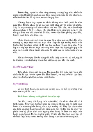 Trûúác àêy, ngûúâi ta cho rùçng nhûäng trûúâng húåp nhû thïë cêìn
phaãi phêîu thuêåt lúáp da bao quy àêìu, ngay khi chaáu beá coân nhoã tuöíi,
àïí àaãm baão vêën àïì vïå sinh, rûãa saåch quy àêìu.
Nhûng, hiïån nay ngûúâi ta thêëy khöng cêìn thiïët phaãi lo súám
nhû thïë. Nhiïìu chaáu beá coá da boåc chêåt nhû vêåy laâ àiïìu tûå nhiïn.
Lúáp da naây seä röång ra khi caác chaáu lúán lïn. Nïëu cêìn, seä phêîu thuêåt
cho caác chaáu úã àöå 3 - 4 tuöíi. Chó cêìn thûåc hiïån súám hún nïëu, vò lúáp
da quaá heåp maâ khi chaáu beá ài tiïíu, nûúác tiïíu laâm phöìng quy àêìu,
khiïën nûúác tiïíu khoá thoaát ra.
Phêîu thuêåt cùæt múã röång da quy àêìu súám quaá coá thïí dêîn àïën
nhûäng sûå truåc trùåc vïì sau naây nhû : lúáp da tuåt xuöëng vônh viïîn
khöng trúã laåi àûúåc võ trñ cuä àïí bao boåc vaâ baão vïå quy àêìu nûäa. Nïëu
lúáp da naây taåo thaânh möåt caái voâng thñt chùåt lêëy àoaån göëc quy àêìu
cêìn thiïët phaãi phêîu thuêåt cêëp cûáu àïí giaãi toãa sûå tuêìn hoaân úã quy
àêìu.
Khi da boåc quy àêìu bõ sûng àoã, tiïíu thêëy àau raát, coá muã, ngûúâi
ta thûúâng chûäa trõ bùçng thuöëc böi saát truâng sau khi rûãa saåch.
95. CÙÆT DA QUY DÊÌU
Tiïíu phêîu thuêåt cùæt da quy àêìu cuãa àûáa treã mêëy ngaây sau khi
sinh chó laâ tuåc lïå cuãa ngûúâi Do Thaái Israel, vaâ möåt söë dên töåc theo
àaåo Höìi, khöng phöí biïën úã caác nûúác khaác.
96. TINH HOAÂN
Vïì àöi tinh hoaân, goåi nöm na laâ hoân daái, coá thïí coá nhûäng truåc
trùåc sau àêyúã Beá trai :
Tinh hoaân khöng xuöëng (tònh hoaân laåc võ)
Àöi khi, trong tuái àûång tinh hoaân (bòu) cuãa chaáu nhoã, chó coá 1
tinh hoaân. Nhû vêåy, khöng phaãi laâ chaáu bõ thiïëu, maâ vò möåt tinh
hoaân coân nùçm úã phêìn buång, chûa tuåt xuöëng tuái. Haäy àùåt chaáu nùçm
daâi trïn giûúâng, hoùåc trong böìn tùæm nûúác êëm röìi lêëy tay êën nheå vaâo
phña trïn böå phêån sinh duåc, ngang têìm haáng àïí laâm cho möåt tinh
hoaân nùçm trong àoá, tuåt xuöëng dûúái. Trûúác khi àïën tuöíi dêåy thò, coá
thïí caái "höåt" naây seä tuåt xuöëng nùçm àuáng võ trñ cuãa noá úã trong tuái.
 