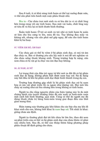 Sau 6 tuöíi, ñt coá khaã nùng tinh hoaân coá thïí tuåt xuöëng àûúåc nûäa,
vò thïë cêìn phaãi tiïën haânh möåt cuöåc phêîu thuêåt nhoã.
Bòu to - Caác chaáu trai múái sinh ra coá bòu daái to vò coá chêët loãng
bïn trong cuâng vúái caác tinh hoaân. Sau möåt vaâi tuêìn, chêët loãng naây
seä tiïu ài vaâ bòu laåi coá kñch thûúác bònh thûúâng.
Xoùæn tinh hoaân: ÚÃ treã sú sinh vaâ treã nhoã coá tinh hoaân bõ xoùæn
seä laâm cho bòu sûng to lïn, maâu àoã tña. Tuy khöng àau mêëy vaâ
khöng söët, nhûng vêîn cêìn phaãi möí gêëp ngay, àïí cûáu cho tinh hoaân
khoãi bõ hû hoaåi.
97. VIÏM ÊM HÖÅ, ÊM ÀAÅO
Caác chaáu gaái coá thïí bõ viïm úã böå phêån sinh duåc, coá muã tûâ êm
àaåo chaãy ra. Baác sô thûúâng yïu cêìu lêëy möåt ñt muã àïí xeát nghiïåm vaâ
cho chaáu uöëng thuöëc khaáng sinh. Trong trûúâng húåp bõ nùång, cêìn
xem chaáu coá bõ vêåt gò laå choåc vaâo êm àaåo hay khöng.
98. AÁI NAM, AÁI NÛÄ
Laâ traång thaái cuãa àûáa treã ngay tûâ khi múái ra àúâi àaä coá böå phêån
sinh duåc dõ daång, khöng phên biïåt àûúåc nam hay nûä. Sûå dõ daång
naây bùæt àêìu tûâ khi böå phêån sinh duåc àûúåc hònh thaânh trong daå con.
Trûúâng húåp thûúâng gùåp nhêët laâ böå phêån sinh duåc nûä bõ nam
hoáa coá êm vêåt phaát triïín löìi ra ngoaâi nhû dûúng vêåt. Hai möi lúán
chaãy xïå xuöëng nhû caái bòu nhûng bïn trong khöng coá tinh hoaân.
Ngûúâi ta cho rùçng nguyïn nhên cuãa hiïån tûúång naây laâ do möåt
chûáng bïånh cuãa tuyïën thûúång thêån àaä saãn xuêët ra hooác-mön nam
möåt caách bêët bònh thûúâng, quaá mûác. Cuäng coá thïí do ngûúâi meå àaä
duâng thuöëc chûäa trõ bùçng hooác-mön trong giai àoaån àêìu cuãa thúâi
gian mang thai.
Hiïån tûúång naây thûúâng gêy khoá khùn cho caác bêåc cha meå khi ài
khai sinh cho con, khöng biïët khai laâ nam hay nûää. Töët nhêët laâ khai:
giöëng chûa xaác àõnh.
Ngûúâi ta thûúâng phaãi àúåi túái khi chaáu beá lúán lïn, theo doäi xem
sûå phaát triïín cuãa cú thïí vaâ böå phêån sinh duåc cuãa chaáu thiïn vïì phaái
naâo nhiïìu hún. Sau àoá, coá thïí can thiïåp thïm bùçng phûúng phaáp
phêîu thuêåt àïí àõnh giöëng cho chaáu.
 