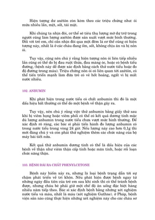Hiïån tûúång dû axïtön coân keâm theo caác triïåu chûáng nhû: oái
mûáa nhiïìu lêìn, mïåt, söët, taái mùåt.
Khi chuáng ta nhõn àoái, cú thïí seä tiïu thuå lûúång múä dûå trûä trong
ngûúâi cuäng laâm lûúång axïtön àûúåc saãn xuêët vûúåt mûác bònh thûúâng.
Àöëi vúái treã em, chó cêìn nhõn àoái qua möåt àïm laâ cú thïí cuäng coá hiïån
tûúång naây, nhêët laâ úã caác chaáu àang öëm, söët, khöng chõu ùn vaâ bõ nön
oái.
Tuy vêåy, cuäng nïn chuá yá rùçng hiïån tûúång nön oái liïn tiïëp nhiïìu
lêìn cuäng coá thïí do bõ àau ruöåt thûâa, àau maâng oác, hoùåc coá bïånh tiïíu
àûúâng, (bïånh naây dïî àûúåc xaác àõnh bùçng caách thûã nûúác tiïíu hoùåc ào
àöå àûúâng trong maáu). Triïåu chûáng nön oái coá liïn quan túái axïtön, coá
thïí tiïën triïín maånh laâm àûáa treã coá veã höët hoaãng, ngêët vò bõ mêët
nûúác nhiïìu.
102. ANBUMIN
Khi phaát hiïån trong nûúác tiïíu coá chêët anbumin thò àoá laâ möåt
dêëu hiïåu bêët thûúâng coá thïí do möåt bïånh vïì thêån gêy ra.
Tuy vêåy, nïn chuá yá rùçng viïåc thûã anbumin bùçng giêëy thûã sau
khi bõ viïm hoång hoùåc viïm phöíi coá thïí coá kïët quaã dûúng tñnh mùåc
duâ lûúång anbumin trong nûúác tiïíu chûa vûúåt mûác bònh thûúâng. Àïí
xaác àõnh roä raâng, caác baác sô phaãi tiïën haânh ào lûúång anbumin coá
trong nûúác tiïíu trong voâng 24 giúâ. Nïëu lûúång naây cao hún 0,1g thò
múái àaáng chuá yá vaâ coân phaãi thûã nghiïåm thïm caác chûác nùng cuãa böå
maáy baâi tiïët nûäa.
Kïët quaã thûã anbumin dûúng tñnh coá thïí laâ dêëu hiïåu cuãa caác
bïånh vïì thêån nhû viïm thêån cêëp tñnh hoùåc maän tñnh, hoùåc röëi loaån
chûác nùng thêån.
103. BÏÅNH ÀAÁI RA CHÊËT PHENYLCETONE
Bïånh naây hiïëm xaãy ra, nhûng laâ loaåi bïånh traång dêîn túái sûå
chêåm phaát triïín vïì trñ khön. Nïëu phaát hiïån àûúåc bïånh ngay tûâ
nhûäng ngaây àêìu tiïn cuãa treã em sau khi sinh thò coá thïí traánh bïånh
àûúåc, nhûng chaáu beá phaãi giûä möåt chïë àöå ùn uöëng àùåc biïåt haâng
nhiïìu nùm tiïëp theo. Baác sô xaác àõnh bïånh bùçng nhûäng xeát nghiïåm
nûúác tiïíu vaâ maáu, nhêët laâ maáu (xeát nghiïåm Guthne). úá Phaáp, bïånh
viïån saãn naâo cuäng thûåc hiïån nhûäng xeát nghiïåm naây cho caác chaáu sú
 