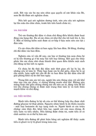 sinh. Búãi vêåy caác baâ meå nïn nhòn qua quyïín söí sûác khoãe cuãa Beá,
xem Beá àaä àûúåc xeát nghiïåm chûa.
Nïëu kïët quaã xeát nghiïåm dûúng tñnh, nïn yïu cêìu xeát nghiïåm
laåi lêìn nûäa cho chùæc chùæn, trûúác khi tiïën haânh chûäa trõ .
104. ÀAÁI DÊÌM
Treã em thûúâng àaái dêìm vò chûa chuã àöång àiïìu khiïín àûúåc hoaåt
àöång cuãa boång àaái. Àa söë caác chaáu cûá nhû thïë cho túái tuöíi lïn 4, lïn
5. Möåt söë khöng kiïím soaát àûúåc caã cú bùæp úã hêåu mön nïn coân têåt õ
àuân nûäa.
Coá caác chaáu àaái dêìm caã ban ngaây lêîn ban àïm. Söë àöng, thûúâng
chó àaái dêìm vaâo ban àïm.
Nghiïn cûáu vïì vêën àïì naây, caác baác sô thûúâng tòm xem chaáu beá
coá bõ töín thûúng gò úã böå maáy baâi tiïët hay khöng. Kïët quaã cho thêëy
phêìn lúán caác chaáu nhoã chûa thaânh thoái quen àiïìu khiïín möåt caách
chuã àöång sûå baâi tiïët ra ngoaâi.
Coá chaáu beá àaä thöi àaái dêìm möåt thúâi gian röìi laåi bõ laåi, do
nhûäng yïëu töë têm lyá. Thêëy baån hoùåc em bõ chïë giïîu, chaáu beá lo súå
cho mònh, luön nghô túái vêën àïì àoá vaâ ban àïm laåi àaái dêìm nhû àïí
giaãi phoáng khoãi sûå ûác chïë ban ngaây.
Trong khi sùn soác treã em, ngûúâi lúán nïn thöng caãm vúái nöîi khöí
têm naây cuãa caác chaáu, vò chuáng khöng muöën nhû thïë. Khöng nïn
mùæng hoùåc chïë giïîu chuáng choáng maâ chó nïn an uãi, àöång viïn àïí höî
trúå cho chuáng choáng coá àûúåc möåt traång thaái têm lyá vaâ tinh thêìn
maånh khoãe vaâ chuã àöång.
105. TIÏÍU ÀÛÚÂNG
Bïånh tiïíu àûúâng laâ bïå nh cuãa cú thïí khöng hêëp thuå àûúåc chêët
àûúâng glucose tûâ thûåc phêím. Nguyïn nhên bïånh laâ do thiïëu insulin
- möåt loaåi hooácmön do tuåy taång sinh ra. Ngûúâi bïånh coá caác triïåu
chûáng: caãm thêëy àoái, khaát liïn tuåc, ngûúâi suát cên mau choáng, ài
tiïíu luön vaâ tiïíu nhiïìu. Nïëu khöng àûúåc chûäa trõ, nûúác tiïíu seä coá
chêët axïtön vaâ coá thïí bõ hön mï.
Bïånh tiïíu àûúâng dïî phaát hiïån bùçng xeát nghiïåm àïí thêëy: nûúác
tiïíu coá glucö vaâ tyã lïå glucö trong maáu cao.
 
