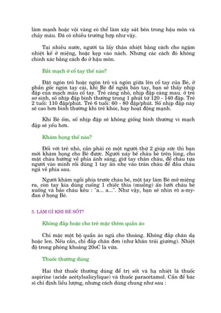 laâm maånh hoùåc vöåi vaâng coá thïí laâm xêy saát bïn trong hêåu mön vaâ
chaãy maáu. Àaä coá nhiïìu trûúâng húåp nhû vêåy.
Taåi nhiïìu nûúác, ngûúâi ta lêëy thên nhiïåt bùçng caách cho ngêåm
nhiïåt kïë úã miïång, hoùåc keåp vaâo naách. Nhûng caác caách àoá khöng
chñnh xaác bùçng caách ào úã hêåu mön.
Bùæt maåch úã cöí tay thïë naâo?
Àùåt ngoán troã hoùåc ngoán troã vaâ ngoán giûäa lïn cöí tay cuãa Beá, úã
phêìn göëc ngoán tay caái, khi Beá àïí ngûãa baân tay, baån seä thêëy nhõp
àêåp cuãa maåch maáu cöí tay. Treã caâng nhoã, nhõp àêåp caâng mau. úã treã
sú sinh, söë nhõp àêåp bònh thûúâng trong 1 phuát tûâ 120 - 140 àêåp. Treã
2 tuöíi: 110 àêåp/phuát. Treã 6 tuöíi: 60 - 80 àêåp/phuát. Söë nhõp àêåp naây
seä cao hún bònh thûúâng khi treã khoác, hay hoaåt àöång maånh.
Khi Beá öëm, söë nhõp àêåp seä khöng giöëng bònh thûúâng vò maåch
àêåp seä yïëu hún.
Khaám hoång thïë naâo?
Àöëi vúái treã nhoã, cêìn phaãi coá möåt ngûúâi thûá 2 giuáp sûác thò baån
múái khaám hoång cho Beá àûúåc. Ngûúâi naây bïë chaáu beá trïn loâng, cho
mùåt chaáu hûúáng vïì phña aánh saáng, giûä tay chên chaáu, àïí chaáu tûåa
ngûúâi vaâo mònh röìi duâng 1 tay êën nheå vaâo traán chaáu àïí àêìu chaáu
ngaã vïì phña sau.
Ngûúâi khaám ngöìi phña trûúác chaáu beá, möåt tay laâm Beá múã miïång
ra, coân tay kia duâng cuöëng 1 chiïëc thòa (muöîng) êën lûúäi chaáu beá
xuöëng vaâ baão chaáu kïu : "a... a...". Nhû vêåy, baån seä nhòn roä a-my-
àan úã hoång Beá.
5. LAÂM GÒ KHI BEÁ SÖËT?
Khöng àùæp hoùåc cho treã mùåc thïm quêìn aáo
Chó mùåc möåt böå quêìn aáo nguã cho thoaáng. Khöng àùæp chùn daå
hoùåc len. Nïëu cêìn, chó àùæp chùn àún (nhû khùn traãi giûúâng). Nhiïåt
àöå trong phoâng khoaãng 20oC laâ vûâa.
Thuöëc thûúâng duâng
Hai thûá thuöëc thûúâng duâng àïí trõ söët vaâ haå nhiïåt laâ thuöëc
aspirine (acide aceátylsalicylique) vaâ thuöëc paraceátamol. Cêìn àïí baác
sô chó àõnh liïìu lûúång, nhûng caách duâng chung nhû sau :
 