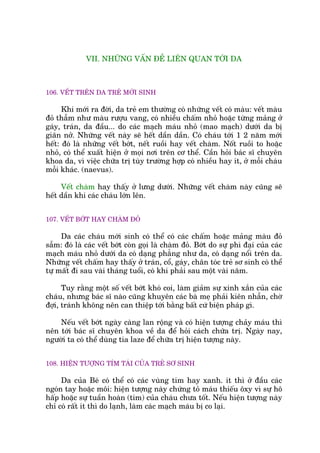 VII. NHÛÄNG VÊËN ÀÏÌ LIÏN QUAN TÚÁI DA
106. VÏËT TRÏN DA TREÃ MÚÁI SINH
Khi múái ra àúâi, da treã em thûúâng coá nhûäng vïët coá maâu: vïët maâu
àoã thêîm nhû maâu rûúåu vang, coá nhiïìu chêëm nhoã hoùåc tûâng maãng úã
gaáy, traán, da àêìu... do caác maåch maáu nhoã (mao maåch) dûúái da bõ
giaän núã. Nhûäng vïët naây seä hïët dêìn dêìn. Coá chaáu túái 1 2 nùm múái
hïët: àoá laâ nhûäng vïët búát, nïët ruöìi hay vïët chaâm. Nöët ruöìi to hoùåc
nhoã, coá thïí xuêët hiïån úã moåi núi trïn cú thïí. Cêìn hoãi baác sô chuyïn
khoa da, vò viïåc chûäa trõ tuây trûúâng húåp coá nhiïìu hay ñt, úã möîi chaáu
möîi khaác. (naevus).
Vïët chaâm hay thêëy úã lûng dûúái. Nhûäng vïët chaâm naây cuäng seä
hïët dêìn khi caác chaáu lúán lïn.
107. VÏËT BÚÁT HAY CHAÂM ÀOÃ
Da caác chaáu múái sinh coá thïí coá caác chêëm hoùåc maãng maâu àoã
sêîm: àoá laâ caác vïët búát coân goåi laâ chaâm àoã. Búát do sûå phò àaåi cuãa caác
maåch maáu nhoã dûúái da coá daång phùèng nhû da, coá daång nöíi trïn da.
Nhûäng vïët chêëm hay thêëy úã traán, cöí, gaáy, chên toác treã sú sinh coá thïí
tûå mêët ài sau vaâi thaáng tuöíi, coá khi phaãi sau möåt vaâi nùm.
Tuy rùçng möåt söë vïët búát khoá coi, laâm giaãm sûå xinh xùæn cuãa caác
chaáu, nhûng baác sô naâo cuäng khuyïn caác baâ meå phaãi kiïn nhêîn, chúâ
àúåi, traánh khöng nïn can thiïåp túái bùçng bêët cûá biïån phaáp gò.
Nïëu vïët búát ngaây caâng lan röång vaâ coá hiïån tûúång chaãy maáu thò
nïn túái baác sô chuyïn khoa vïì da àïí hoãi caách chûäa trõ. Ngaây nay,
ngûúâi ta coá thïí duâng tia laze àïí chûäa trõ hiïån tûúång naây.
108. HIÏÅN TÛÚÅNG TÑM TAÁI CUÃA TREÃ SÚ SINH
Da cuãa Beá coá thïí coá caác vuâng tñm hay xanh. ñt thò úã àêìu caác
ngoán tay hoùåc möi: hiïån tûúång naây chûáng toã maáu thiïëu öxy vò sûå hö
hêëp hoùåc sûå tuêìn hoaân (tim) cuãa chaáu chûa töët. Nïëu hiïån tûúång naây
chó coá rêët ñt thò do laånh, laâm caác maåch maáu bõ co laåi.
 