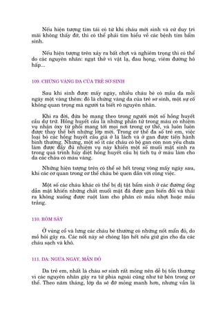 Nïëu hiïån tûúång tñm taái coá tûâ khi chaáu múái sinh vaâ cûá duy trò
maäi khöng thêëy àúä, thò coá thïí phaãi tòm hiïíu vïì caác bïånh tim bêím
sinh.
Nïëu hiïån tûúång trïn xaãy ra bêët chúåt vaâ nghiïm troång thò coá thïí
do caác nguyïn nhên: ngaåt thúã vò vêåt laå, àau hoång, viïm àûúâng hö
hêëp...
109. CHÛÁNG VAÂNG DA CUÃA TREÃ SÚ SINH
Sau khi sinh àûúåc mêëy ngaây, nhiïìu chaáu beá coá mêìu da möîi
ngaây möåt vaâng thïm: àoá laâ chûáng vaâng da cuãa treã sú sinh, möåt sûå cöë
khöng quan troång maâ ngûúâi ta biïët roä nguyïn nhên.
Khi ra àúâi, àûáa beá mang theo trong ngûúâi möåt söë höìng huyïët
cêìu dûå trûä. Höìng huyïët cêìu laâ nhûäng phêìn tûã trong maáu coá nhiïåm
vuå nhêån öxy tûâ phöíi mang túái moåi núi trong cú thïí, vaâ luön luön
àûúåc thay thïë búãi nhûäng lúáp múái. Trong cú thïí àa söë treã em, viïåc
loaåi boã caác höìng huyïët cêìu giaâ úã laá laách vaâ úã gan àûúåc tiïën haânh
bònh thûúâng. Nhûng, möåt söë ñt caác chaáu coá böå gan coân non yïëu chûa
laâm àûúåc àêìy àuã nhiïåm vuå naây khiïën möåt söë muöëi mêåt sinh ra
trong quaá trònh huãy diïåt höìng huyïët cêìu bõ tñch tuå úã maáu laâm cho
da caác chaáu coá maâu vaâng.
Nhûäng hiïån tûúång trïn coá thïí seä hïët trong voâng mêëy ngaây sau,
khi caác cú quan trong cú thïí chaáu beá quen dêìn vúái cöng viïåc.
Möåt söë caác chaáu khaác coá thïí bõ dõ têåt bêím sinh úã caác àûúâng öëng
dêîn mêåt khiïën nhûäng chêët muöëñ mêåt àaä àûúåc gan biïën àöíi vaâ thaãi
ra khöng xuöëng àûúåc ruöåt laâm cho phên coá mêìu nhúåt hoùåc mêìu
trùæng.
110. RÖM SAÃY
ÚÃ vuâng cöí vaâ lûng caác chaáu beá thûúâng coá nhûäng nöët mêín àoã, do
möì höi gêy ra. Caác nöët naây seä choáng lùån hïët nïëu giûä gòn cho da caác
chaáu saåch vaâ khö.
111. DA: NGÛÁA NGAÁY, MÊÍN ÀOÃ
Da treã em, nhêët laâ chaáu sú sinh rêët moãng nïn dïî bõ töín thûúng
vò caác nguyïn nhên gêy ra tûâ phña ngoaâi cuäng nhû tûâ bïn trong cú
thïí. Theo nùm thaáng, lúáp da seä àúä moãng manh hún, nhûng vêîn laâ
 
