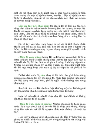 möåt lúáp mö nhaåy caãm dïî bõ phaát ban, dõ ûáng hoùåc laâ núi biïíu hiïån
triïåu chûáng cuãa möåt söë bïånh nhû súãi, lïn àêåu... Möåt söë bïånh khoá xaác
àõnh vaâ khoá chûäa, nïn caác baâ meå sùn soác chaáu nïn nhêån xeát àïí mö
taã àûúåc roä raâng vúái baác sô.
Loaåi da àùåc biïåt nhaåy caãm: Coá nhiïìu Beá coá loaåi da àùåc biïåt
nhaåy caãm túái mûác chó súâ lïn da Beá cuäng laâm laân da ûãng àoã möåt laát.
Do àoá viïåc coå saát da chaáu bùçng miïëng vaãi, sûác möåt ñt nûúác thúm hay
dêìu thúm, tùæm cho chaáu bùçng xaâ phoâng coá hoáa chêët thúm, chaáu bõ
toaát möì höi, nûúác tùæm coá pha ñt nûúác hoa Cologneá v.v... cuäng laâm da
chaáu beá phaãn ûáng.
Cöí, cöí tay, cöí chên, voâng buång laâ núi dïî bõ kñch thñch nhêët.
Muöën laâm cho da Beá daây dùån hún, nïn cho Beá ài chúi úã ngoaâi trúâi
luön, cho Beá tùæm nùæng nhûng haäy coi chûâng vaâ coá giúái haån àïí traánh
bõ chaáy nùæng hay say nùæng.
- Mêín àoã vuâng möng: Möng Beá laâ àiïím hay coá möì höi, bõ àêîm
nûúác tiïíu khi chaáu teâ dêìm khöng àûúåc thay taä loát ngay, nïn hay bõ
mêín àoã: da àoã, àuâi àoã, àoã úã raänh giûäa 2 möng, úã nhûäng nïëp nhùn.
Nhûäng nöët àoã húi phöìng lïn vaâ loäm úã giûäa, àöi khi cuäng xuêët hiïån
khi Beá moåc rùng, hoùåc trïn toaân böå lúáp da tiïëp xuác vúái ghïë khi Beá
ngöìi.
Àïí beá khoãi mêín àoã, nïn: thay taä loát luön, lau ghïë luön, duâng
pommaát saát truâng böi lïn chöî mêín àoã. Khùn traãi giûúâng (nïëu duâng
cho Beá) cuäng nïn thay luön, ghïë Beá ngöìi thónh thoaãng nïn mang
phúi nùæng.
Sau khi tùæm cho Beá nïn lau thêåt khö hay sêëy cho Beá bùçng caái
sêëy toác, nhûng phaãi hïët sûác cêín thêån khöng laâm Beá boãng.
Nïëu chöî mêín àoã caã tuêìn lïî chûa khoãi thò nïn hoãi baác sô, khöng
cêìn thay àöíi chïë àöå ùn cuãa Beá .
- Mêín àoã úã cöí, naách vaâ sau tai: Nhûäng chöî mêín àoã boáng vaâ coá
nûúác. Baån haäy chuá yá coi cöí aáo cuãa Beá coá chêåt quaá khöng, khöng
nùng tùæm rûãa vaâ möì höi laâ nguyïn nhên cuãa nhûäng chöî mêín àoã
naây.
Haäy thay quêìn aáo taä loát cho chaáu sau khi tùæm kyä bùçng loaåi xaâ
phoâng coá nhiïìu tñnh chua (axñt), röìi duâng dung dõch saát truâng loaåi
eáosine 1% böi cho chaáu.
 