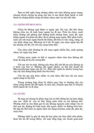 Baån coá thïí nghô rùçng nhûäng nhêån xeát trïn khöng quan troång,
nhûng chñnh chuáng laåi giuáp cho baác sô xaác àõnh àûúåc bïånh vò möîi
bïånh coá nhûäng àiïím riïng chó khaác nhau möåt vaâi chi tiïët nhoã.
112. CHÛÁNG NÖÍI MUÅN NGÛÁA.
Chaáu beá khöng nguã àûúåc vò ngûáa, gaäi. Do vêåy, àöi khi chaáu
khöng chõu ùn, ài tûúát hoùåc ngûúåc laåi ài taáo. Trïn da chaáu, xuêët
hiïån nhûäng nöët phöìng nhoã àûúâng kñnh chûâng lmm, maâu àoã, moåc
khùæp ngûúâi trûâ phêìn da àêìu: àoá laâ chûáng muån ngûáa. Khi phaát triïín,
mêìu caác nöët muån ngûáa thaânh àoã thêîm, àöi khi coá vêíy vaâng, cûáng, súâ
vaâo thêëy nhaáp tay. Khoaãng tûâ 8 túái 10 ngaây sau muån ngûáa lùån àïí
laåi nhûäng vïët àoã, röìi vïët naây cuäng nhaåt dêìn.
Caác chaáu nhoã thûúâng bõ nöíi muån ngûáa nhiïìu lêìn, caách quaäng
nhau vaâi ngaây hay hún.
Chûáng muån ngûáa coá thïí vò nguyïn nhên tiïu hoáa khöng töët
hoùåc dõ ûáng do bõ cön truâng àöët.
Vúái caác treã sú sinh, khöng cêìn thay àöíi chïë àöå ùn nïëu khöng coá
yá kiïën cuãa baác sô. Nhûäng chöî ngûáa nhiïìu, coá thïí böi thuöëc àoã
Mercurochrome hoùåc cöìn iöët 1%. Nïëu chöî ngûáa bõ nhiïîm truâng hay
sêy saát nïn duâng bùng dñnh che lïn trïn.
Caác baâ meå nïn kiïn nhêîn vaâ yïn têm; thïë naâo röìi caác muån
ngûáa cuäng seä lùån hïët.
Trong trûúâng húåp chaáu bõ nhiïìu quaá, baác sô thûúâng cho caác
chaáu uöëng thuöëc cho àúä ngûáa vaâ nïëu cêìn, chuyïín qua baác sô chuyïn
bïånh ngoaâi da vaâ dõ ûáng.
113. DÕ ÛÁNG
Dõ ûáng noái chung laâ phaãn ûáng cuãa cú thïí chöëng laåi sûå xêm nhêåp
cuãa caác "chêët laå" vaâo cú thïí, bùçng caách sinh ra caác khaáng thïí.
Nhûäng chêët laå coân àûúåc goåi laâ caác khaáng nguyïn xêm nhêåp vaâo cú
thïí qua da, àûúâng hö hêëp (muäi, khñ quaãn, phöíi) vaâ àûúâng tiïu hoáa.
Dõ ûáng da thïí hiïån ra ngoaâi theo caác daång eczema, mêín àoã, phuâ da,
muån loeát.
Nhûäng chêët laå gêy dõ ûáng da bao göìm caác hoáa chêët nhû phêën,
kem böi da àïí trang àiïím, vaãi mùåc töíng húåp, caác thuöëc pom-maát
 