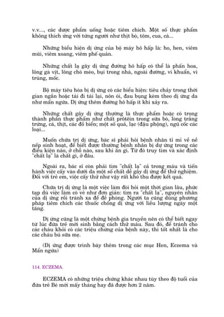 v.v..., caác dûúåc phêím uöëng hoùåc tiïm chñch. Möåt söë thûåc phêím
khöng thñch ûáng vúái tûâng ngûúâi nhû thõt boâ, töm, cua, caá...
Nhûäng biïíu hiïån dõ ûáng cuãa böå maáy hö hêëp laâ: ho, hen, viïm
muäi, viïm xoang, viïm phïë quaãn.
Nhûäng chêët laå gêy dõ ûáng àûúâng hö hêëp coá thïí laâ phêën hoa,
löng gaâ võt, löng choá meâo, buåi trong nhaâ, ngoaâi àûúâng, vi khuêín, vi
truâng, möëc.
Böå maáy tiïu hoáa bõ dõ ûáng coá caác biïíu hiïån: tiïu chaãy trong thúâi
gian ngùæn hoùåc taái ài taái laåi, nön oái, àau buång keâm theo dõ ûáng da
nhû mêín ngûáa. Dõ ûáng thïm àûúâng hö hêëp ñt khi xaãy ra.
Nhûäng chêët gêy dõ ûáng thûúâng laâ thûåc phêím hoùåc coá trong
thaânh phêìn thûåc phêím nhû chêët prötïin trong sûäa boâ, loâng trùæng
trûáng, caá, thõt, caác àöì biïín; möåt söë quaã, laåc (àêåu phöång), nguä cöëc caác
loaåi...
Muöën chûäa trõ dõ ûáng, baác sô phaãi hoãi bïånh nhên tó mó vïì nïì
nïëp sinh hoaåt, àïí biïët àûúåc thûúâng bïånh nhên bõ dûå ûáng trong caác
àiïìu kiïån naâo, úã chöî naâo, sau khi ùn gò. Tûâ àoá truy tòm vaâ xaác àõnh
"chêët laå" laâ chêët gò, úã àêu.
Ngoaâi ra, baác sô coân phaãi tòm "chêët laå" caã trong maáu vaâ tiïën
haânh viïåc cêëy vaâo dûúái da möåt söë chêët dïî gêy dõ ûáng àïí thûã nghiïåm.
Àöëi vúái treã em, viïåc cêëy thûã nhû vêåy rêët khoá thu àûúåc kïët quaã.
Chûäa trõ dõ ûáng laâ möåt viïåc laâm àoâi hoãi möåt thúâi gian lêu, phûác
taåp duâ viïåc laâm coá veã nhû àún giaãn: tòm ra "chêët laå", nguyïn nhên
cuãa dõ ûáng röìi traánh xa àïí àïì phoâng. Ngûúâi ta cuäng duâng phûúng
phaáp tiïm chñch caác thuöëc chöëng dõ ûáng vúái liïìu lûúång ngaây möåt
tùng.
Dõ ûáng cuäng laâ möåt chûáng bïånh gia truyïìn nïn coá thïí biïët ngay
tûâ luác àûáa treã múái sinh bùçng caách thûã maáu. Sau àoá, àïí traánh cho
caác chaáu khoãi coá caác triïåu chûáng cuãa bïånh naây, thò töët nhêët laâ cho
caác chaáu buá sûäa meå.
(Dõ ûáng àûúåc trònh baây thïm trong caác muåc Hen, Eczema vaâ
Mêín ngûáa)
114. ECZEMA.
ECZEMA coá nhûäng triïåu chûáng khaác nhau tuây theo àöå tuöíi cuãa
àûáa treã Beá múái mêëy thaáng hay àaä àûúåc hún 2 nùm.
 