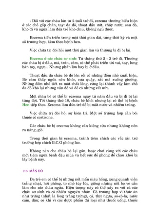 - Àöëi vúái caác chaáu lúán tûâ 2 tuöíi trúã ài, eczema thûúâng biïíu hiïån
úã caác chöî gêëp chên, tay: da àoã, thoaåt àêìu ûúát, chaãy nûúác, sau àoá,
khö ài vaâ ngûáa laâm àûáa treã khoá chõu, khöng nguã àûúåc.
Eczema tiïën triïín trong möåt thúâi gian daâi, tûâng thúâi kyâ vaâ möåt
söë trûúâng húåp, keâm theo bïånh hen.
Viïåc chûäa trõ àoâi hoãi möåt thúâi gian lêu vaâ thûúâng bõ ài bõ laåi.
Eczema úã caác chaáu sú sinh: Tûâ thaáng thûá 2 - 3 trúã ài. Thûúâng
caác chaáu bõ úã àêìu, maá, traán, cùçm, coá thïí phaát triïín túái vai, tay, lûng
baân tay, ngûåc... Nhûng phêìn lúán hay bõ úã àêìu.
Thoaåt àêìu da chaáu beá àoã lïn röìi coá nhûäng àöëm nhoã xuêët hiïån,
Beá caãm thêëy ngûáa nïn khoác, cûåa quêåy, saát maá xuöëng giûúâng.
Nhûäng àöëm nhoã tiïët ra möåt chêët loãng, cûáng laåi thaânh vêíy laâm chöî
da àoã khö laåi nhûng vêîn àoã vaâ dïî coá nhûäng vïët nûát.
Möåt chaáu beá coá thïí bõ eczema ngay tûâ nùm àêìu vaâ bõ ài bõ laåi
tûâng àúåt. Túái thaáng thûá 18, chaáu beá khoãi nhûng laåi coá thïí bõ bïånh
Hen tiïëp theo. Eczema laâm àûáa treã dïî bõ mêët nûúác vaâ nhiïîm truâng.
Viïåc chûäa trõ àoâi hoãi sûå kiïn trò. Möåt söë trûúâng húåp cêìn böi
thuöëc coá cortisone.
Caác chaáu beá bõ eczema khöng cêìn kiïng sûäa nhûng khöng nïn
ra nùæng, gioá.
Trong thúâi gian bõ eczema, traánh tiïm chñch caác vùæc xin trûâ
trûúâng húåp chñch B.C.G phoâng lao.
Khöng nïn cho chaáu beá laåi gêìn, hoùåc chúi cuâng vúái caác chaáu
múái tiïm ngûâa bïånh àêåu muâa vaâ hïët sûác àïì phoâng àïí chaáu khoãi bõ
lêy bïånh naây.
116. MÊÍN ÀOÃ
Da treã em coá thïí bõ nhûäng nöët mêín maâu höìng, xung quanh viïìn
trùæng nhaåt, húi phöìng, to nhoã tuây luác, giöëng nhûäng nöët boå ve cùæn
laâm cho caác chaáu ngûáa. Hiïån tûúång naây coá thïí xaãy ra vúái caã caác
chaáu sú sinh vaâ coá nhiïìu nguyïn nhên. Coá trûúâng húåp vò thûác ùn
nhû trûáng (nhêët laâ loâng trùæng trûáng), caá, thõt ngûåa, sö-cö-la, nûúác
cam, dêu; coá khi vò caác dûúåc phêím àuã loaåi nhû thuöëc uöëng, thuöëc
 