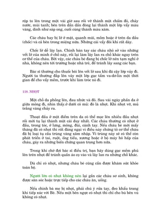 röåp to lïn trong möåt vaâi giúâ sau röìi vúä thaânh möåt chêëm àoã, chaãy
nûúác, muâi tanh; bïn trïn dêìn dêìn àoáng laåi thaânh möåt lúáp vêíy maâu
vaâng, dñnh nhû saáp ong, cuöëi cuâng thaânh maâu xaám.
Caác chaáu hay bõ lúã úã mùåt, quanh muäi, möìm hoùåc úã trïn da dêìu
(chöëc) vaâ caã bïn trong miïång nûäa. Nhûäng caái vêíy àöi khi rêët daây.
Chöëc lúã dïî lêy lan. Chñnh baân tay caác chaáu nhoã súã vaâo nhûäng
vïët lúã cuãa mònh úã chöî naây, röìi laåi laâm lêy lan ra chöî khaác ngay trïn
cú thïí cuãa chaáu. Búãi vêåy, caác chaáu beá àang bõ chöëc lúã nïn taåm nghó úã
nhaâ, khöng nïn túái trûúâng hoùåc nhaâ treã, àïí traánh lêy sang caác baån.
Baác sô thûúâng cho thuöëc böi lïn vïët lúã sau khi àaä cêåy lúáp vaãy ài.
Ngûúâi ta thûúâng àùæp lïn vaãy möåt lúáp gaåc têím va-dú-lin möåt thúâi
gian àïí cho vêíy mïìm, trûúác khi laâm troác noá ài.
118. NHOÅT
Möåt chöî da phöìng lïn, àau nhûác vaâ àoã. Sau vaâi ngaây phêìn da úã
giûäa moãng ài, nhòn thêëy.úã dûúái coá muã: àoá laâ nhoåt. Khi nhoåt vúä, muã
trùæng vaâng chaãy ra.
Thoaåt àêìu úã möåt àiïím trïn da coá thïí moåc lïn nhiïìu àêìu nhoåt
röìi múái tuå laåi thaânh möåt caái duy nhêët. Caác chaáu thûúâng coá nhoåt úã
àêìu, trong toác, úã lûng, möng, àuâi, caánh tay. Nïëu chaáu beá múái mêëy
thaáng àaä coá nhoåt thò rêët àaáng ngaåi vò àiïìu naây chûáng toã cú thïí chaáu
àaä bõ loaåi tuå cêìu truâng vaâng xêm nhêåp. Vi truâng naây seä coá thïí coân
phaát triïín úã tai, ruöåt, öëng tiïíu, xûúng hoùåc úã böå maáy hö hêëp cuãa
chaáu, gaáy ra nhûäng biïën chûáng quan troång hún nûäa.
Trong khi chúâ àúåi baác sô àiïìu trõ, baån haäy duâng gaåc mïìm phuã
lïn trïn nhoåt àïí traánh quêìn aáo coå vaâo vaâ lêy lan ra nhûäng chöî khaác.
Duâ chó coá nhoåt, nhûng chaáu beá cuäng cêìn àûúåc khaám sûác khoãe
toaân böå.
Ngûúâi lúán coá nhoåt khöng nïn laåi gêìn caác chaáu sú sinh, khöng
àûúåc sùn soác hoùåc trûåc tiïëp cho caác chaáu ùn, uöëng.
Nïëu chñnh baâ meå bõ nhoåt, phaãi chuá yá rûãa tay, àeo khêíu trang
khi tiïëp xuác vúái Beá. Nïëu möåt bïn ngûåc coá nhoåt thò chó cho buá bïn vuá
khöng coá nhoåt.
 