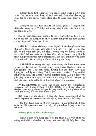 - Lûúång thuöëc tñnh bùçng söë viïn thuöëc duâng trong 24 giúâ phuå
thuöåc theo söë cên nùång hoùåc söë tuöíi cuãa treã. Baån cêìn nhúá lûúång
thuöëc töëi àa àûúåc duâng. Khöng àûúåc cho Beá uöëng quaá lûúång töëi àa
àoá.
- Lûúång thuöëc naây àûúåc chia thaânh nhiïìu phêìn àïí uöëng thaânh
nhiïìu àúåt trong ngaây. Thñ duå: möîi ngaây uöëng 2 viïn chia laâm 4 lêìn,
möîi lêìn nûãa viïn.
Möåt söë ngûúâi lúán phaåm sai lêìm laâ cho treã uöëng hïët caã liïìu 1 lêìn.
Khi thuöëc hïët taác duång, thên nhiïåt cuãa treã tùng cao àöåt ngöåt gêy ra
chûáng co giêåt rêët àaáng ngaåi úã treã.
- Möîi thûá thuöëc coá thïí àûúåc trònh baây dûúái caác daång khaác nhau
nhû viïn, àoáng goái, sirö, viïn àùåt úã hêåu mön v.v... Khi duâng, cêìn
biïët roä möîi viïn, möîi goái, möîi thòa... tûúng ûáng vúái lûúång thuöëc laâ
bao nhiïu? Nhiïìu thuöëc mang tïn khaác nhau nhûng trong thaânh
phêìn cuäng coá aspirine hay paraceátamol. Búãi vêåy, cêìn àoåc cöng thûác
cuãa thuöëc àïí khoãi cho uöëng nhiïìu thuöëc cuâng taác duång.
- ASPIRINE coá trong caác loaåi thuöëc mang tïn khaác nhau nhû
Catalgine, Juveápirine, Aspeágic v.v... Liïìu lûúång thûúâng duâng laâ
0,05 g/ngaây cho 1 kg cên nùång. Khöng bao giúâ àûúåc vûúåt quaá
0,lg/ngaây cho 1 kg eêìn nùång. Thñ duå: möåt àûáa treã nùång 12 kg, coá thïí
uöëng trong ngaây (24 giúâ) möåt lûúång aspirine bùçng 0,05 g x 12 = 0,6
g. Lûúång thuöëc trïn àûúåc chia thaânh 6 lêìn uöëng. Möîi lêìn uöëng 0,1 g
caách lêìn sau 4 giúâ, nghôa laâ cûá 4 giúâ laåi uöëng 0,1 g aspirine.
PARACETAMOL coá trong caác thuöëc mang tïn Efferalgan,
Dolipran. Liïìu lûúång thûúâng laâ 0,02 - 0,03g (20 - 30 mg) cho möîi
kilögam cên nùång, trong 24 giúâ. Lûúång thuöëc naây cuäng àûúåc chia
laâm 6 lêìn uöëng, möîi lêìn caách nhau 4 giúâ.
Hiïån nay, caác baác sô coá xu hûúáng cho duâng paraceátamol nhiïìu
hún laâ aspirine vò paraceátamol dïî àûúåc böå maáy tiïu hoáa hêëp thuå.
- Coá thïí duâng xen keä 2 thûá aspirine vaâ paraceátamol, 1 lêìn
aspirine, 1 lêìn paraceátamol. Nhû vêåy, seä giaãm àûúåc lûúång thuöëc cuãa
möîi thûá.
Phûúng phaáp haå nhiïåt tûâ bïn ngoaâi
- Ngêm nûúác: Nïëu duâng thuöëc röìi maâ thên nhiïåt vêîn chûa haå
xuöëng, coá thïí tùæm cho chaáu beá bùçng nûúác coá nhiïåt àöå thêëp hún thên
 