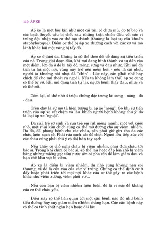 119. AÁP XE
AÁp xe laâ möåt boåc kñn nhû möåt caái tuái, coá chûáa muã, do tïë baâo vaâ
caác baåch huyïët cêìu bõ chïët sau nhûäng trêån chiïën àêëu vúái caác vi
truâng àöåt nhêåp vaâo cú thïí taåo thaânh (thûúâng laâ loaåi tuå cêìu khuêín
staphylocoque). Àiïím cú thïí bõ aáp xe thûúâng caách vúái caác cú vaâ mö
laânh khaác búãi möåt vuâng bõ têëy àoã.
AÁp xe úã dûúái da. Chuáng ta coá thïí theo doäi dïî daâng sûå tiïën triïín
cuãa noá. Trong giai àoaån àêìu, khi muã àang hònh thaânh vaâ tuå dêìn vaâo
möåt àiïím, lúáp da úã àoá bõ têëy àoã, noáng, sûng vaâ àau nhûác. Khi muã àaä
tñch tuå laåi möåt núi, vuâng naây trúã nïn mïìm hún - nïëu laâ caái nhoåt,
ngûúâi ta thûúâng noái nhoåt àaä "chñn" - Luác naây, cêìn phaãi nhïí hay
chñch àïí cho muã thoaát ra ngoaâi. Nïëu ta khöng laâm thïë, aáp xe cuäng
coá thïí tûå vúä. Khi muã àang tñch tuå laåi, ngûúâi bïånh thêëy àau, nhûác vaâ
coá thïí söët.
Toám laåi, coá thïí nhúá 4 triïåu chûáng àùåc trûng laâ: sûng - noáng - àoã
- àau.
Trïn àêy laâ sûå mö taã hiïån tûúång bõ aáp xe "noáng". Coá khi sûå tiïën
triïín cuãa aáp xe rêët chêåm vaâ lêu khiïën ngûúâi bïånh khöng chuá yá: àoá
laâ loaåi aáp xe "nguöåi".
Da cuãa treã sú sinh vaâ cuãa treã em rêët moãng manh, möåt vïët xûúác
nhoã, möåt muäi kim chñch cuäng coá thïí múã àûúâng cho sûå viïm, nhiïîm.
Do àoá, àïí phoâng bïånh cho caác chaáu, cêìn phaãi giûä gòn cho da caác
chaáu luön saåch seä. Phaãi rûãa saåch caác àöì chúi. Ngûúâi lúán tiïëp xuác vúái
caác chaáu cuäng phaãi chuá yá coá àöi baân tay saåch.
Nïëu thêëy coá chöî nghi chaáu bõ viïm nhiïîm, phaãi àûa chaáu túái
baác sô. Trong khi chûa coá baác sô, coá thïí lau hoùåc àùæp lïn chöî bõ viïm
bùçng nhûäng miïëng gaåc têím nûúác êëm coá pha cöìn àïí laâm giaãm àau vaâ
haån chïë khu vûåc bõ viïm.
AÁp xe laâ àiïím bõ viïm nhiïîm, duâ nhoã cuäng khöng nïn coi
thûúâng, vò àoá laâ cûãa vaâo cuãa caác vi truâng. Chuáng coá thïí àõnh cû úã
àêëy hoùåc phaát triïín túái moåi núi khaác cuãa cú thïí gêy ra caác bïånh
khaác nhû viïm xûúng, viïm phöíi v.v...
Nïëu con baån bõ viïm nhiïîm luön luön, àoá laâ vò sûác àïì khaáng
cuãa cú thïí chaáu yïëu.
Àiïìu naây coá thïí liïn quan túái möåt cùn bïånh naâo àoá nhû bïånh
tiïíu àûúâng hay suy giaãm miïîn nhiïîm chùèng haån. Caác cùn bïånh naây
coá thïí coá tñnh chêët ngùæn haån hoùåc daâi lêu.
 