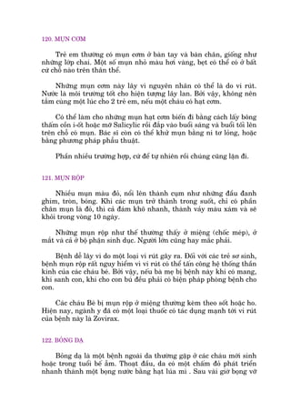 120. MUÅN CÚM
Treã em thûúâng coá muån cúm úã baân tay vaâ baân chên, giöëng nhû
nhûäng lúáp chai. Möåt söë muån nhoã maâu húi vaâng, beåt coá thïí coá úã bêët
cûá chöî naâo trïn thên thïí.
Nhûäng muån cúm naây lêy vò nguyïn nhên coá thïí laâ do vi ruát.
Nûúác laâ möi trûúâng töët cho hiïån tûúång lêy lan. Búãi vêåy, khöng nïn
tùæm cuâng möåt luác cho 2 treã em, nïëu möåt chaáu coá haåt cúm.
Coá thïí laâm cho nhûäng muån haåt cúm biïën ài bùçng caách lêëy böng
thêëm cöìn i-öët hoùåc múä Salicylic röìi àùæp vaâo buöíi saáng vaâ buöíi töëi lïn
trïn chöî coá muån. Baác sô coân coá thïí khûã muån bùçng ni tú loãng, hoùåc
bùçng phûúng phaáp phêîu thuêåt.
Phêìn nhiïìu trûúâng húåp, cûá àïí tûå nhiïn röìi chuáng cuäng lùån ài.
121. MUÅN RÖÅP
Nhiïìu muån maâu àoã, nöíi lïn thaânh cuåm nhû nhûäng àêìu àanh
ghim, troân, boáng. Khi caác muån trúã thaânh trong suöët, chó coá phêìn
chên muån laâ àoã, thò caã àaám khö nhanh, thaânh vaãy maâu xaám vaâ seä
khoãi trong voâng 10 ngaây.
Nhûäng muån röåp nhû thïë thûúâng thêëy úã miïång (chöëc meáp), úã
mùæt vaâ caã úã böå phêån sinh duåc. Ngûúâi lúán cuäng hay mùæc phaãi.
Bïånh dïî lêy vò do möåt loaåi vi ruát gêy ra. Àöëi vúái caác treã sú sinh,
bïånh muån röåp rêët nguy hiïím vò vi ruát coá thïí têën cöng hïå thöëng thêìn
kinh cuãa caác chaáu beá. Búãi vêåy, nïëu baâ meå bõ bïånh naây khi coá mang,
khi sanh con, khi cho con buá àïìu phaãi coá biïån phaáp phoâng bïånh cho
con.
Caác chaáu Beá bõ muån röåp úã miïång thûúâng keâm theo söët hoùåc ho.
Hiïån nay, ngaânh y àaä coá möåt loaåi thuöëc coá taác duång maånh túái vi ruát
cuãa bïånh naây laâ Zovirax.
122. BOÃNG DAÅ
Boãng daå laâ möåt bïånh ngoaâi da thûúâng gùåp úã caác chaáu múái sinh
hoùåc trong tuöíi bïë ùém. Thoaåt àêìu, da coá möåt chêëm àoã phaát triïín
nhanh thaânh möåt boång nûúác bùçng haåt luáa mò . Sau vaâi giúâ boång vúä
 