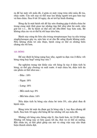 ra àïí laåi möåt vïët mêín àoã, úã giûäa coá möåt voâng troân nhoã mêìu àoã tña,
chaãy nûúác. Caác nöët naây coá thïí moåc lan khùæp ngûúâi trûâ gan baân tay
vaâ baân chên. Sau 8 túái 10 ngaây, da seä trúã laåi bònh thûúâng.
Boãng daå laâ möåt bïånh rêët dïî lêy nïn thûúâng gùåp úã nhiïìu chaáu beá
trong cuâng möåt thúâi gian taåi nhûäng têåp thïí nhû nhaâ höå sinh, nhaâ
giûä treã v.v... Beá bõ bïånh coá thïí söët túái 38o-39oC hay hún nûäa. Beá
khöng chõu ùn vaâ coá thïí bõ röëi loaån tiïu hoáa.
Bïånh naây cuäng do liïn cêìu truâng streptocoque hay tuå cêìu truâng
staphylocoque gêy ra, nïn baác sô seä cho Beá uöëng thuöëc khaáng sinh.
Nïëu khöng chûäa tri cêín thêån, bïånh cuäng coá thïí coá nhûäng biïën
chûáng rùæc röëi hún.
123. BOÃNG
Àïí xaác àõnh bõ boãng nùång hay nheå, ngûúâi ta dûåa vaâo 2 àiïìu: vïët
boãng röång hay heåp? nöng hay sêu ?
Sûå nghiïm troång tûác khùæc cuãa vïët boãng laâ tuây úã diïån tñch bõ
boãng, coá thïí gêy choaáng vaâ mêët nûúác. úã möåt chaáu beá, diïån tñch da
caác phêìn cú thïí nhû sau :
- Àêìu : 18%
- Ngûåc: 18%
- Lûng: 18%
- Möîi caánh tay: 9%
- Möîi bïn chên: 14%
Nïëu diïån tñch bõ boãng cuãa chaáu beá trïn 5%, cêìn phaãi àûa ài
bïånh viïån.
Boãng trïn bïì mùåt da àûúåc goåi laâ boãng cêëp 1, tuy àau nhûng dïî
laânh. Sau hún 10 ngaây chöî boãng àïí laåi nhûäng vïët seåo mêìu àoã.
Nhûäng vïët boãng sêu (boãng cêëp 2), lêu laânh hún, tûâ 15-20 ngaây.
Nhûäng vïët boãng naây coá liïn quan túái da, thõt vaâ coá thïí caã xûúng.
Khi chûäa trõ, coá khi phaãi gheáp caác mö vaâ cöng viïåc naây cêìn thûåc
hiïån thaânh nhiïìu àúåt.
 