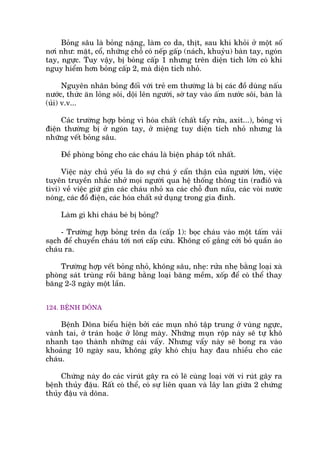 Boãng sêu laâ boãng nùång, laâm co da, thõt, sau khi khoãi úã möåt söë
núi nhû: mùåt, cöí, nhûäng chöî coá nïëp gêëp (naách, khuyãu) baân tay, ngoán
tay, ngûåc. Tuy vêåy, bõ boãng cêëp 1 nhûng trïn diïån tñch lúán coá khi
nguy hiïím hún boãng cêëp 2, maâ diïån tñch nhoã.
Nguyïn nhên boãng àöëi vúái treã em thûúâng laâ bõ caác àöì duâng nêëu
nûúác, thûác ùn loãng söi, döåi lïn ngûúâi, súâ tay vaâo êëm nûúác söi, baân laâ
(uãi) v.v...
Caác trûúâng húåp boãng vò hoáa chêët (chêët têíy rûãa, axñt...), boãng vò
àiïån thûúâng bõ úã ngoán tay, úã miïång tuy diïån tñch nhoã nhûng laâ
nhûäng vïët boãng sêu.
Àïì phoâng boãng cho caác chaáu laâ biïån phaáp töët nhêët.
Viïåc naây chuã yïëu laâ do sûå chuá yá cêín thêån cuãa ngûúâi lúán, viïåc
tuyïn truyïìn nhùæc nhúã moåi ngûúâi qua hïå thöëng thöng tin (raàiö vaâ
tivi) vïì viïåc giûä gòn caác chaáu nhoã xa caác chöî àun nêëu, caác voâi nûúác
noáng, caác àöì àiïån, caác hoáa chêët sûã duång trong gia àònh.
Laâm gò khi chaáu beá bõ boãng?
- Trûúâng húåp boãng trïn da (cêëp 1): boåc chaáu vaâo möåt têëm vaãi
saåch àïí chuyïín chaáu túái núi cêëp cûáu. Khöng cöë gùæng cúãi boã quêìn aáo
chaáu ra.
Trûúâng húåp vïët boãng nhoã, khöng sêu, nheå: rûãa nheå bùçng loaåi xaâ
phoâng saát truâng röìi bùng bùçng loaåi bùng mïìm, xöëp àïí coá thïí thay
bùng 2-3 ngaây möåt lêìn.
124. BÏÅNH DÖNA
Bïånh Döna biïíu hiïån búãi caác muån nhoã têåp trung úã vuâng ngûåc,
vaânh tai, úã traán hoùåc úã löng maây. Nhûäng muån röåp naây seä tûå khö
nhanh taåo thaânh nhûäng caái vêíy. Nhûng vêíy naây seä bong ra vaâo
khoaãng 10 ngaây sau, khöng gêy khoá chõu hay àau nhiïìu cho caác
chaáu.
Chûáng naây do caác viruát gêy ra coá leä cuâng loaåi vúái vi ruát gêy ra
bïånh thuãy àêåu. Rêët coá thïí, coá sûå liïn quan vaâ lêy lan giûäa 2 chûáng
thuãy àêåu vaâ döna.
 