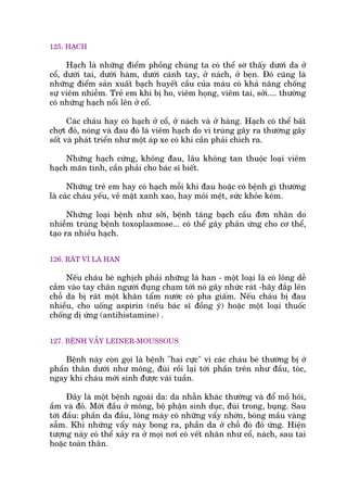 125. HAÅCH
Haåch laâ nhûäng àiïím phöìng chuáng ta coá thïí súâ thêëy dûúái da úã
cöí, dûúái tai, dûúái haâm, dûúái caánh tay, úã naách, úã beån. Àoá cuäng laâ
nhûäng àiïím saãn xuêët baåch huyïët cêìu cuãa maáu coá khaã nùng chöëng
sûå viïm nhiïîm. Treã em khi bõ ho, viïm hoång, viïm tai, súãi.... thûúâng
coá nhûäng haåch nöíi lïn úã cöí.
Caác chaáu hay coá haåch úã cöí, úã naách vaâ úã haáng. Haåch coá thïí bêët
chúåt àoã, noáng vaâ àau àoá laâ viïm haåch do vi truâng gêy ra thûúâng gêy
söët vaâ phaát triïín nhû möåt aáp xe coá khi cêìn phaãi chñch ra.
Nhûäng haåch cûáng, khöng àau, lêu khöng tan thuöåc loaåi viïm
haåch maän tñnh, cêìn phaãi cho baác sô biïët.
Nhûäng treã em hay coá haåch möîi khi àau hoùåc coá bïånh gò thûúâng
laâ caác chaáu yïëu, veã mùåt xanh xao, hay moãi mïåt, sûác khoãe keám.
Nhûäng loaåi bïånh nhû súãi, bïånh tùng baåch cêìu àún nhên do
nhiïîm truâng bïånh toxoplasmose... coá thïí gêy phaãn ûáng cho cú thïí,
taåo ra nhiïìu haåch.
126. RAÁT VÒ LAÁ HAN
Nïëu chaáu beá nghõch phaãi nhûäng laá han - möåt loaåi laá coá löng dïî
cùæm vaâo tay chên ngûúâi àuång chaåm túái noá gêy nhûác raát -haäy àùæp lïn
chöî da bõ raát möåt khùn têím nûúác coá pha giêëm. Nïëu chaáu bõ àau
nhiïìu, cho uöëng aspirin (nïëu baác sô àöìng yá) hoùåc möåt loaåi thuöëc
chöëng dõ ûáng (antihistamine) .
127. BÏÅNH VÊÍY LEINER-MOUSSOUS
Bïånh naây coân goåi laâ bïånh "hai cûåc" vò caác chaáu beá thûúâng bõ úã
phêìn thên dûúái nhû möng, àuâi röìi laåi túái phêìn trïn nhû àêìu, toác,
ngay khi chaáu múái sinh àûúåc vaâi tuêìn.
Àêy laâ möåt bïånh ngoaâi da: da nhùén khaác thûúâng vaâ àöí möì höi,
êìm vaâ àoã. Múái àêìu úã möng, böå phêån sinh duåc, àuâi trong, buång. Sau
túái àêìu: phêìn da àêìu, löng maây coá nhûäng vêíy nhúân, boáng mêìu vaâng
sêîm. Khi nhûäng vêíy naây bong ra, phêìn da úã chöî àoá àoã ûãng. Hiïån
tûúång naây coá thïí xaãy ra úã moåi núi coá vïët nhùn nhû cöí, naách, sau tai
hoùåc toaân thên.
 