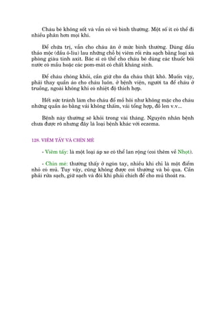 Chaáu beá khöng söët vaâ vêîn coá veã bònh thûúâng. Möåt söë ñt coá thïí ài
nhiïìu phên hún moåi khi.
Àïí chûäa trõ, vêîn cho chaáu ùn úã mûác bònh thûúâng. Duâng dêìu
thaão möåc (dêìu ö-liu) lau nhûäng chöî bõ viïm röìi rûãa saåch bùçng loaåi xaâ
phoâng giaâu tñnh axñt. Baác sô coá thïí cho chaáu beá duâng caác thuöëc böi
nûúác coá mêìu hoùåc caác pom-maát coá chêët khaáng sinh.
Àïí chaáu choáng khoãi, cêìn giûä cho da chaáu thêåt khö. Muöën vêåy,
phaãi thay quêìn aáo cho chaáu luön. úã bïånh viïån, ngûúâi ta àïí chaáu úã
truöìng, ngoaâi khöng khñ coá nhiïåt àöå thñch húåp.
Hïët sûác traánh laâm cho chaáu àöí möì höi nhû khöng mùåc cho chaáu
nhûäng quêìn aáo bùçng vaãi khöng thêëm, vaãi töíng húåp, àöì len v.v...
Bïånh naây thûúâng seä khoãi trong vaâi thaáng. Nguyïn nhên bïånh
chûa àûúåc roä nhûng àêy laâ loaåi bïånh khaác vúái eczema.
128. VIÏM TÊËY VAÂ CHÑN MEÁ
- Viïm têëy: laâ möåt loaåi aáp xe coá thïí lan röång (coi thïm vïì Nhoåt).
- Chñn meá: thûúâng thêëy úã ngoán tay, nhiïìu khi chó laâ möåt àiïím
nhoã coá muã. Tuy vêåy, cuäng khöng àûúåc coi thûúâng vaâ boã qua. Cêìn
phaãi rûãa saåch, giûä saåch vaâ àöi khi phaãi chñch àïí cho muã thoaát ra.
 