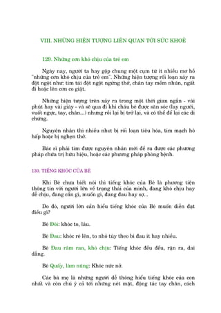 VIII. NHÛÄNG HIÏÅN TÛÚÅNG LIÏN QUAN TÚÁI SÛÁC KHOEÃ
129. Nhûäng cún khoá chõu cuãa treã em
Ngaây nay, ngûúâi ta hay göåp chung möåt cuåm tûâ ñt nhiïìu mú höì
"nhûäng cún khoá chõu cuãa treã em". Nhûäng hiïån tûúång röëi loaån xaãy ra
àöåt ngöåt nhû: tñm taái àöåt ngöåt ngûâng thúã, chên tay mïìm nhuän, ngêët
ài hoùåc lïn cún co giêåt.
Nhûäng hiïån tûúång trïn xaãy ra trong möåt thúâi gian ngùæn - vaâi
phuát hay vaâi giaây - vaâ seä qua ài khi chaáu beá àûúåc sùn soác (lay ngûúâi,
vuöët ngûåc, tay, chên...) nhûng röìi laåi bõ trúã laåi, vaâ coá thïí àïí laåi caác di
chûáng.
Nguyïn nhên thò nhiïìu nhû: bõ röëi loaån tiïu hoáa, tim maåch hö
hêëp hoùåc bõ ngheån thúã.
Baác sô phaãi tòm àûúåc nguyïn nhên múái àïì ra àûúåc caác phûúng
phaáp chûäa trõ hûäu hiïåu, hoùåc caác phûúng phaáp phoâng bïånh.
130. TIÏËNG KHOÁC CUÃA BEÁ
Khi Beá chûa biïët noái thò tiïëng khoác cuãa Beá laâ phûúng tiïån
thöng tin vúái ngûúâi lúán vïì traång thaái cuãa mònh, àang khoá chõu hay
dïî chõu, àang cêìn gò, muöën gò, àang àau hay súå...
Do àoá, ngûúâi lúán cêìn hiïíu tiïëng khoác cuãa Beá muöën diïîn àaåt
àiïìu gò?
Beá Àoái: khoác to, lêu.
Beá Àau: khoác reá lïn, to nhoã tuây theo bi àau ñt hay nhiïìu.
Beá Àau rêm ran, khoá chõu: Tiïëng khoác àïìu àïìu, rùån ra, dai
dùèng.
Beá Quêëy, laâm nuäng: Khoác nûác núã.
Caác baâ meå laâ nhûäng ngûúâi dïî thöng hiïíu tiïëng khoác cuãa con
nhêët vaâ coân chuá yá caã túái nhûäng neát mùåt, àöång taác tay chên, caách
 