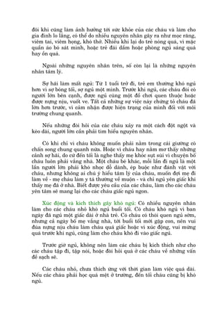 àöi khi cuäng laâm aãnh hûúãng túái sûác khoãe cuãa caác chaáu vaâ laâm cho
gia àònh lo lùæng, coá thïí do nhiïìu nguyïn nhên gêy ra nhû moåc rùng,
viïm tai, viïm hoång, khoá thúã. Nhiïìu khi laåi do treã noáng quaá, vò mùåc
quêìn aáo boá saát mònh, hoùåc treã àaái dêìm hoùåc phoâng nguã saáng quaá
hay öìn quaá.
Ngoaâi nhûäng nguyïn nhên trïn, söë coân laåi laâ nhûäng nguyïn
nhên têm lyá.
Súå haäi laâm mêët nguã: Tûâ 1 tuöíi trúã ài, treã em thûúâng khoá nguã
hún vò súå boáng töëi, súå nguã möåt mònh. Trûúác khi nguã, caác chaáu àoâi coá
ngûúâi lúán bïn caånh, àûúåc nguã cuâng möåt àöì chúi quen thuöåc hoùåc
àûúåc nûång nõu, vuöët ve. Têët caã nhûäng sûå viïåc naây chûáng toã chaáu àaä
lúán hún trûúác, vò caãm nhêån àûúåc hiïån traång cuãa mònh àöëi vúái möi
trûúâng chung quanh.
Nïëu nhûäng àoâi hoãi cuãa caác chaáu xaãy ra möåt caách àöåt ngöåt vaâ
keáo daâi, ngûúâi lúán cêìn phaãi tòm hiïíu nguyïn nhên.
Coá khi chó vò chaáu khöng muöën phaãi nùçm trong caái giûúâng coá
chêën song chung quanh nûáa. Hoùåc vò chaáu hay nùçm mú thêëy nhûäng
caãnh súå haäi, do cûá àïën töëi laâ nghe thêëy meå khoác suåt suâi vò chuyïån böë
chaáu luön phaãi vùæng nhaâ. Möåt chaáu beá khaác, möîi lêìn ài nguã laâ möåt
lêìn ngûúâi lúán phaãi khoá nhoåc döî daânh, eáp buöåc nhû àaánh vêåt vúái
chaáu, nhûng khöng ai chuá yá hiïíu têm lyá cuãa chaáu, muöën àúåi meå ài
laâm vïì - meå chaáu laâm y taá thûúâng vïì muöån - vaâ chó nguã yïn giêëc khi
thêëy meå àaä úã nhaâ. Biïët àûúåc yïu cêìu cuãa caác chaáu, laâm cho caác chaáu
yïn têm seä mang laåi cho caác chaáu giêëc nguã ngon.
Xuác àöång vaâ kñch thñch gêy khoá nguã: Coá nhiïìu nguyïn nhên
laâm cho caác chaáu nhoã khoá nguã buöíi töëi. Coá chaáu khoá nguã vò ban
ngaây àaä nguã möåt giêëc daâi úã nhaâ treã. Coá chaáu coá thoái quen nguã súám,
nhûng caã ngaây böë meå vùæng nhaâ, túái buöíi töëi múái gùåp con, nïn vui
àuâa nûång nõu chaáu laâm chaáu quaá giêëc hoùåc vò xuác àöång, vui mûâng
quaá trûúác khi nguã, cuäng laâm cho chaáu khoá ài vaâo giêëc nguã.
Trûúác giúâ nguã, khöng nïn laâm caác chaáu bõ kñch thñch nhû cho
caác chaáu têåp ài, têåp noái, hoùåc àoâi hoãi quaá úã caác chaáu vïì nhûäng vêën
àïì saåch seä.
Caác chaáu nhoã, chûa thñch ûáng vúái thúâi gian laâm viïåc quaá daâi.
Nïëu caác chaáu phaãi hoåc quaá mïåt úã trûúâng, àïën töëi chaáu cuäng bõ khoá
nguã.
 
