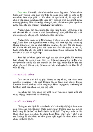 Dêåy súám: Coá nhiïìu chaáu beá coá thoái quen dêåy súám. Àïí caác chaáu
khoãi quêëy trong thúâi gian chúâ bûäa ùn saáng nïn nghô ra viïåc gò àïí
caác chaáu laâm hoùåc giaãi trñ. Khi chaáu ài nguã buöíi töëi, àïí möåt söë àöì
chúi úã bïn caånh caác chaáu. Khi thûác dêåy, chaáu seä chúi möåt mònh ngay
úã trong giûúâng. Nïëu chaáu dêåy súám quaá, nïn cùæt búát caác giêëc nguã ban
ngaây hoùåc cho caác chaáu ài nguã chêåm vaâo buöíi töëi.
Nhûäng chaáu bùæt buöåc phaãi dêåy súám cuâng böë meå - àïí böë meå àûa
túái nhaâ treã khi ài laâm cêìn phaãi àûúåc cho nguã súám, àïí àaãm baão thúâi
gian nguã, nïëu khöng seä bõ aãnh hûúáng túái sûác khoãe.
Nhûäng liïìu thuöëc nguã: Nhû àaä noái úã phêìn trïn, caác chaáu beá khoá
nguã, khoác àïm laâm ngûúâi lúán vûâa lo lùæng, vûâa mêët nguã lêy laâm cùng
thùèng thêìn kinh cuãa caã nhaâ. Nhûng nïëu biïët lo caách àöëi phoá trûúác,
thò nhiïìu khi rêët àún giaãn: möåt bònh sûäa êëm sûãa soaån tûâ luác töëi,
hoùåc nhiïìu khi chó cêìn möåt ñt nûúác êëm trong bònh thöi cuäng àuã laâm
caác chaáu laåi yïn trñ nguã tiïëp.
Toám laåi, àïí chûäa bïånh khoá nguã cho caác chaáu, phêìn lúán trûúâng
húåp khöng cêìn duâng thuöëc. Cêìn tòm hiïíu nguyïn nhên vaâ àaáp ûáng
caác yïu cêìu têm lyá cuãa caác chaáu laâ àuã. Búãi vêåy, nhiïìu khi böë meå caác
chaáu cêìn nhúâ túái sûå giuáp àúä cuãa caác baác sô chuyïn khoa têm lyá vïì
vêën àïì naây.
135. RUN, GIÊÅT MÒNH
Caác treã sú sinh dïî bõ giêåt mònh: co tay chên, run cùçm, run
ngûúâi... vò nhûäng lyá do bònh thûúâng (tiïëng àöång, aánh saáng). Trong
khi tùæm hoùåc khi thay taä loát cuäng vêåy. Hiïån tûúång naây laâ thûúâng vò
hïå thêìn kinh cuãa chaáu coân non maâ thöi.
Caác chaáu lúán hún, cuäng hay giêåt mònh hoùåc run ngûúâi möîi khi
coá sûå viïåc gò laâm caác chaáu caãm àöång.
138. SÖËT - CAÁCH HAÅ SÖËT
Chuáng ta xaác àõnh laâ chaáu beá bõ söët khi nhiïåt àöå lêëy úã hêåu mön
cuãa chaáu cao hún 37,5oC. Thên nhiïåt bònh thûúâng cuãa moåi ngûúâi
buöíi saáng laâ 36,5oC vaâ buöíi chiïìu laâ 37,5oC. Tuy vêåy, nïëu ta lêëy
thên nhiïåt cuãa möåt chaáu beá àang hoaåt àöång, chaåy nhaãy, chúi àuâa
maâ khöng àïí cho chaáu coá thúâi gian nghó ngúi thò thên nhiïåt cuãa
chaáu coá thïí laâ 38oC.
 