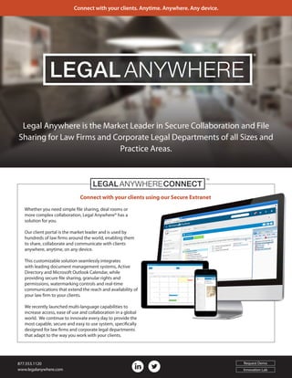 Connect with your clients using our Secure Extranet
Legal Anywhere is the Market Leader in Secure Collaboration and File
Sharing for Law Firms and Corporate Legal Departments of all Sizes and
Practice Areas.
Whether you need simple file sharing, deal rooms or
more complex collaboration, Legal Anywhere® has a
solution for you.
Our client portal is the market leader and is used by
hundreds of law firms around the world, enabling them
to share, collaborate and communicate with clients
anywhere, anytime, on any device.
This customizable solution seamlessly integrates
with leading document management systems, Active
Directory and Microsoft Outlook Calendar, while
providing secure file sharing, granular rights and
permissions, watermarking controls and real-time
communications that extend the reach and availability of
your law firm to your clients.
We recently launched multi-language capabilities to
increase access, ease of use and collaboration in a global
world. We continue to innovate every day to provide the
most capable, secure and easy to use system, specifically
designed for law firms and corporate legal departments
that adapt to the way you work with your clients.
LEGAL CONNECTANYWHERE
™
®
LEGAL ANYWHERE
Connect with your clients. Anytime. Anywhere. Any device.
877.553.1120
www.legalanywhere.com
Request Demo
Innovation Lab
 