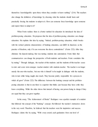 Gettys2
themselves knowledgeable upon those whom they consider to know nothing” (216). The teachers
also change the definition of knowledge by choosing what the students should learn and
practically forcing the students to adapt to it. How can someone force knowledge upon someone
and expect them to adapt to it?
When Freire realizes there is a better method for education he introduced the idea of
problem-posing education. He proposes that the idea of problem-posing education can change
education. He explains this idea by saying, “Indeed, problem-posing education, which breaks
with the vertical patterns characteristics of banking education, can fulfill its functions as the
practice of freedom, only if it can overcome the above contradiction” (Freire 222). After they
eliminate the deposit-making that was turning students into automations Freire finds that
communication can change the perspective of both students and teachers. Freire concludes this
by stating,” Through dialogue, the teacher-of-the-students and the students-of-the-teacher cease
to exist and a new term emerges: teacher-student with students-teacher. The teacher is no longer
merely the-one-who-teaches, but one who is himself to be taught in dialogue with the students,
who in turn while being taught also teach. They become jointly responsible for a process in
which all grow” (Freire 222). The difference between the banking concept and the problem-
posing education is that in one there is a superior that thinks just because they have a title they
know everything. While the other shows that instead of having one person being in charge if they
are equal that they can grow together.
In the essay, “The Achievement of Desire” Rodriguez was a perfect example of a student
that followed the concept of the “banking” concept. He followed the teacher’s instruction down
to the very word. Therefore, he believed that the teachers were his inspiration and success.
Rodriguez claims this by saying, “With every award, each graduation from one level of
 
