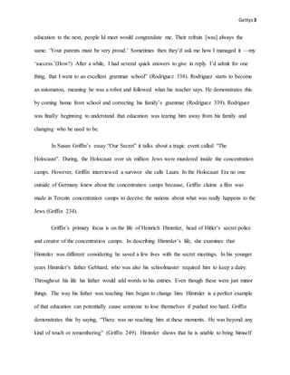 Gettys3
education to the next, people Id meet would congratulate me. Their refrain [was] always the
same: ‘Your parents must be very proud.’ Sometimes then they’d ask me how I managed it —my
‘success.’(How?) After a while, I had several quick answers to give in reply. I’d admit for one
thing, that I went to an excellent grammar school” (Rodriguez 338). Rodriguez starts to become
an automaton, meaning he was a robot and followed what his teacher says. He demonstrates this
by coming home from school and correcting his family’s grammar (Rodriguez 339). Rodriguez
was finally beginning to understand that education was tearing him away from his family and
changing who he used to be.
In Susan Griffin’s essay “Our Secret” it talks about a tragic event called “The
Holocaust”. During, the Holocaust over six million Jews were murdered inside the concentration
camps. However, Griffin interviewed a survivor she calls Laura. In the Holocaust Era no one
outside of Germany knew about the concentration camps because, Griffin claims a film was
made in Terezin concentration camps to deceive the nations about what was really happens to the
Jews (Griffin 234).
Griffin’s primary focus is on the life of Heinrich Himmler, head of Hitler’s secret police
and creator of the concentration camps. In describing Himmler’s life, she examines that
Himmler was different considering he saved a few lives with the secret meetings. In his younger
years Himmler’s father Gebhard, who was also his schoolmaster required him to keep a dairy.
Throughout his life his father would add words to his entries. Even though these were just minor
things. The way his father was teaching him began to change him. Himmler is a perfect example
of that education can potentially cause someone to lose themselves if pushed too hard. Griffin
demonstrates this by saying, “There was no reaching him at these moments. He was beyond any
kind of touch or remembering” (Griffin 249). Himmler shows that he is unable to bring himself
 