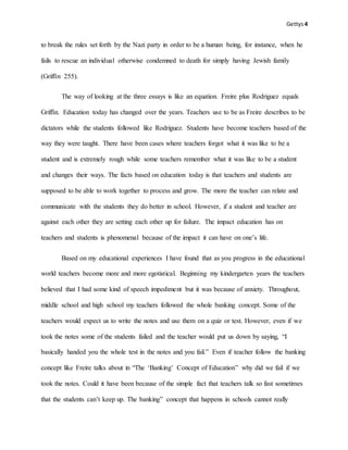Gettys4
to break the rules set forth by the Nazi party in order to be a human being, for instance, when he
fails to rescue an individual otherwise condemned to death for simply having Jewish family
(Griffin 255).
The way of looking at the three essays is like an equation. Freire plus Rodriguez equals
Griffin. Education today has changed over the years. Teachers use to be as Freire describes to be
dictators while the students followed like Rodriguez. Students have become teachers based of the
way they were taught. There have been cases where teachers forgot what it was like to be a
student and is extremely rough while some teachers remember what it was like to be a student
and changes their ways. The facts based on education today is that teachers and students are
supposed to be able to work together to process and grow. The more the teacher can relate and
communicate with the students they do better in school. However, if a student and teacher are
against each other they are setting each other up for failure. The impact education has on
teachers and students is phenomenal because of the impact it can have on one’s life.
Based on my educational experiences I have found that as you progress in the educational
world teachers become more and more egotistical. Beginning my kindergarten years the teachers
believed that I had some kind of speech impediment but it was because of anxiety. Throughout,
middle school and high school my teachers followed the whole banking concept. Some of the
teachers would expect us to write the notes and use them on a quiz or test. However, even if we
took the notes some of the students failed and the teacher would put us down by saying, “I
basically handed you the whole test in the notes and you fail.” Even if teacher follow the banking
concept like Freire talks about in “The ‘Banking’ Concept of Education” why did we fail if we
took the notes. Could it have been because of the simple fact that teachers talk so fast sometimes
that the students can’t keep up. The banking” concept that happens in schools cannot really
 