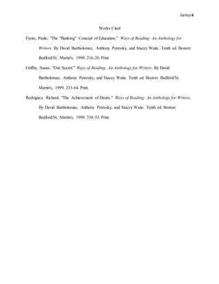 Gettys6
Works Cited
Freire, Paulo. "The "Banking" Concept of Education." Ways of Reading: An Anthology for
Writers. By David Bartholomae, Anthony Petrosky, and Stacey Waite. Tenth ed. Boston:
Bedford/St. Martin's, 1999. 216-26. Print.
Griffin, Susan. "Our Secret." Ways of Reading: An Anthology for Writers. By David
Bartholomae, Anthony Petrosky, and Stacey Waite. Tenth ed. Boston: Bedford/St.
Martin's, 1999. 233-64. Print.
Rodriguez, Richard. "The Achievement of Desire." Ways of Reading: An Anthology for Writers.
By David Bartholomae, Anthony Petrosky, and Stacey Waite. Tenth ed. Boston:
Bedford/St. Martin's, 1999. 338-55. Print.
 