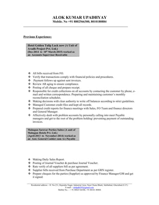 ALOK KUMAR UPADHYAY
Mobile. No +91 8802566300, 8010180884
___________________________________________________________________
Previous Experience:
 All bills received from FO.
 Verify that transactions comply with financial policies and procedures.
 Payment follows up against sent invoices.
 Review AR aging to ensure compliance.
 Posting of all cheque and prepare receipt.
 Responsible for credit collections on all accounts by contacting the customer by phone, e-
mail and written correspondence. Preparing and maintaining customer’s monthly
reconciliation schedules.
 Making decisions with clear authority to write off balances according to strict guidelines.
 Managed Customer credit files and kept all records.
 Prepared credit reports for finance meetings with Sales, FO Team and finance directors
and General Manager.
 Affectively dealt with problem accounts by personally calling into meet Payable
managers and get to the root of the problem holding/ preventing payment of outstanding
invoices.
 Making Daily Sales Report.
 Posting of Journal Voucher & purchase Journal Voucher.
 Rate verify of all suppliers bill as per agreement.
 Supplier bills received from Purchase Department as per GRN register.
 Prepare cheques for the parties (Supplier) as approved by Finance Manager/GM and get
it signed.
_____________________________________________________________________________________________________
Residential address: - H. No-231, Rajendra Nagar, Industrial Area, Near Chuna Bhatti, Sahibabad, Ghaziabad (U.P.)
E-mail: - alokpdh295@gmail.com
Mobile No.: - + 91 88025 66300, +91 80101 80884
Hotel Golden Tulip Luck now (A Unit of
Avadh Project Pvt. Ltd.)
(Dec-2014 to 10th
March-2015) worked as
an Accounts Supervisor Receivable
Mahagun Sarovar Portico Suites (A unit of
Mahagun Hotels Pvt. Ltd.)
(April-2013 to November-2014) worked as
an Asst. General Cashier cum A/c Payable
 