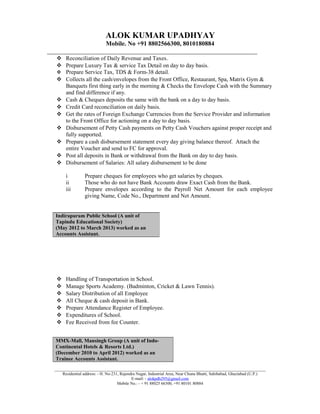 ALOK KUMAR UPADHYAY
Mobile. No +91 8802566300, 8010180884
___________________________________________________________________
 Reconciliation of Daily Revenue and Taxes.
 Prepare Luxury Tax & service Tax Detail on day to day basis.
 Prepare Service Tax, TDS & Form-38 detail.
 Collects all the cash/envelopes from the Front Office, Restaurant, Spa, Matrix Gym &
Banquets first thing early in the morning & Checks the Envelope Cash with the Summary
and find difference if any.
 Cash & Cheques deposits the same with the bank on a day to day basis.
 Credit Card reconciliation on daily basis.
 Get the rates of Foreign Exchange Currencies from the Service Provider and information
to the Front Office for actioning on a day to day basis.
 Disbursement of Petty Cash payments on Petty Cash Vouchers against proper receipt and
fully supported.
 Prepare a cash disbursement statement every day giving balance thereof. Attach the
entire Voucher and send to FC for approval.
 Post all deposits in Bank or withdrawal from the Bank on day to day basis.
 Disbursement of Salaries: All salary disbursement to be done
i Prepare cheques for employees who get salaries by cheques.
ii Those who do not have Bank Accounts draw Exact Cash from the Bank.
iii Prepare envelopes according to the Payroll Net Amount for each employee
giving Name, Code No., Department and Net Amount.
 Handling of Transportation in School.
 Manage Sports Academy. (Badminton, Cricket & Lawn Tennis).
 Salary Distribution of all Employee
 All Cheque & cash deposit in Bank.
 Prepare Attendance Register of Employee.
 Expenditures of School.
 Fee Received from fee Counter.
_____________________________________________________________________________________________________
Residential address: - H. No-231, Rajendra Nagar, Industrial Area, Near Chuna Bhatti, Sahibabad, Ghaziabad (U.P.)
E-mail: - alokpdh295@gmail.com
Mobile No.: - + 91 88025 66300, +91 80101 80884
Indirapuram Public School (A unit of
Tapindu Educational Society)
(May 2012 to March 2013) worked as an
Accounts Assistant.
MMX-Mall, Mansingh Group (A unit of Indo-
Continental Hotels & Resorts Ltd.)
(December 2010 to April 2012) worked as an
Trainee Accounts Assistant.
 