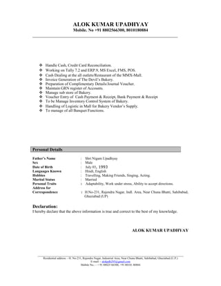 ALOK KUMAR UPADHYAY
Mobile. No +91 8802566300, 8010180884
___________________________________________________________________
 Handle Cash, Credit Card Reconciliation.
 Working on Tally 7.2 and ERP.9, MS Excel, FMS, POS.
 Cash Dealing at the all outlets/Restaurant of the MMX-Mall.
 Invoice Generation of The Devil’s Bakery.
 Preparation of Complimentary Details/Journal Voucher.
 Maintain GRN register of Accounts.
 Manage sub store of Bakery.
 Voucher Entry of Cash Payment & Receipt, Bank Payment & Receipt
 To be Manage Inventory Control System of Bakery.
 Handling of Logistic in Mall for Bakery Vendor’s Supply.
 To manage of all Banquet Functions.
Father’s Name : Shri Nigam Upadhyay
Sex : Male
Date of Birth : July 03, 1993
Languages Known : Hindi, English
Hobbies : Travelling, Making Friends, Singing, Acting.
Marital Status : Married
Personal Traits : Adaptability, Work under stress, Ability to accept directions.
Address for
Correspondence : H.No-231, Rajendra Nagar, Indl. Area, Near Chuna Bhatti, Sahibabad,
Ghaziabad (UP)
Declaration:
I hereby declare that the above information is true and correct to the best of my knowledge.
ALOK KUMAR UPADHYAY
_____________________________________________________________________________________________________
Residential address: - H. No-231, Rajendra Nagar, Industrial Area, Near Chuna Bhatti, Sahibabad, Ghaziabad (U.P.)
E-mail: - alokpdh295@gmail.com
Mobile No.: - + 91 88025 66300, +91 80101 80884
Personal Details
 