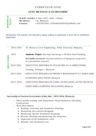 Page 1 of 3
CURRICULUM VITAE
ATEF HUSSIAN E-ELMGIARBE
Hardworking Civil Engineer with Bachelor’s degree seeking an opportunity to work with an established
organization.
D .O.B / Ge nde r: 8 June 1993 / male / Libyan
R e side ncy : kl, Malaysia
Contact : 0182993956 / ATEFHUSSEN N @GMAIL.com
2012- 2016 B. (Hons) in Civil Engineering, IUK L University Malaysia,
2015 Academic Project: Develop and design a 20 floor hotel building
Scie ntific re s earch: Flexural behavior of mangrove prop roots
h in conventional concrete
2014- 2015 EXECUTIVE DIPLO MA IN STAAD.PRO AT (CADDCEN TRE)
Training, Selangor – Malaysia
2015- 2016 EXECUTIVE DIPLO MA IN PRO JECT MAN GMAEN T A T (EDUCADD)
LEARN IN G SO LUTIO N S, Malaysia
2015 - 2016 EXECUTIVE DIPLO MA IN CADD, AUTO CAD2D, AUTO CAD 3D AT
(EDUCADD) LEARN IN G SO LUTIO N S, Malaysia
Inte rns hip at Sus tain Ge ote chnics (Sdn) bhd , 2015-2016, M alaysia
- Three months training with department: Deep foundation and piling
Construction
- Work Description:
 Reading, reviewing pile foundation drawings.
 Monitoring the concrete designing.
 Monitoring the pile foundation designing
 Routine checking and monitoring the manpower
 Inspection of the foundations work
 Dynamic pile foundation test
PERSONAL
DATA
EDUCATION
- .
 