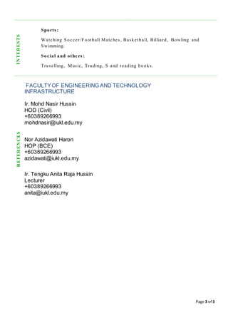 Page 3 of 3
Sports :
Watching Soccer/Football Matches , Basketball, Billiard, Bowling and
Swimming.
Social and othe rs :
Travelling, Music, Trading, S and reading books.
FACULTYOF ENGINEERING AND TECHNOLOGY
INFRASTRUCTURE
Ir. Mohd Nasir Hussin
HOD (Civil)
+60389266993
mohdnasir@iukl.edu.my
Nor Azidawati Haron
HOP (BCE)
+60389266993
azidawati@iukl.edu.my
Ir. Tengku Anita Raja Hussin
Lecturer
+60389266993
anita@iukl.edu.my
INTERESTSREFERENCES
 