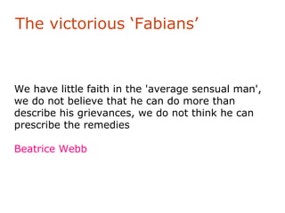 The victorious ‘Fabians’



We have little faith in the 'average sensual man',
we do not believe that he can do more than
describe his grievances, we do not think he can
prescribe the remedies

Beatrice Webb
 