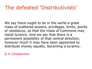 The defeated ‘Distributivists’

We say there ought to be in the world a great
mass of scattered powers, privileges, limits, points
of resistance, so that the mass of Commons may
resist tyranny. And we say that there is a
permanent possibility of that central direction,
however much it may have been appointed to
distribute money equally, becoming a tyranny.

G K Chesterton
 
