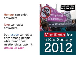 Honour can exist
anywhere,

love can exist
anywhere,

but justice can exist
only among people
who found their
relationships upon it.
Ursula Le Guin
 