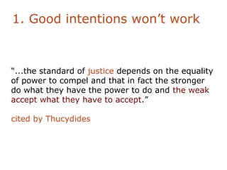 1. Good intentions won’t work



“...the standard of justice depends on the equality
of power to compel and that in fact the stronger
do what they have the power to do and the weak
accept what they have to accept.”

cited by Thucydides
 