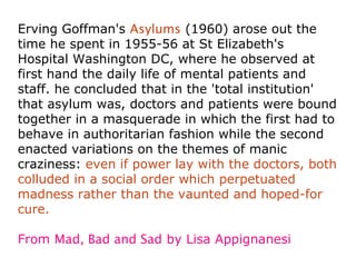 Erving Goffman's Asylums (1960) arose out the
time he spent in 1955-56 at St Elizabeth's
Hospital Washington DC, where he observed at
first hand the daily life of mental patients and
staff. he concluded that in the 'total institution'
that asylum was, doctors and patients were bound
together in a masquerade in which the first had to
behave in authoritarian fashion while the second
enacted variations on the themes of manic
craziness: even if power lay with the doctors, both
colluded in a social order which perpetuated
madness rather than the vaunted and hoped-for
cure.

From Mad, Bad and Sad by Lisa Appignanesi
 