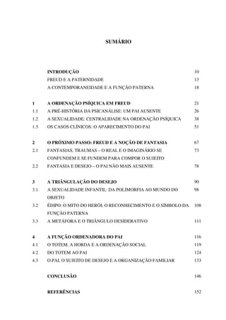 SUMÁRIO
INTRODUÇÃO 10
FREUD E A PATERNIDADE 13
A CONTEMPORANEIDADE E A FUNÇÃO PATERNA 18
1 A ORDENAÇÃO PSÍQUICA EM FREUD 21
1.1 A PRÉ-HISTÓRIA DA PSICANÁLISE: UM PAI AUSENTE 26
1.2 A SEXUALIDADE: CENTRALIDADE NA ORDENAÇÃO PSÍQUICA 38
1.3 OS CASOS CLÍNICOS: O APARECIMENTO DO PAI 51
2 O PRÓXIMO PASSO: FREUD E A NOÇÃO DE FANTASIA 67
2.1 FANTASIAS, TRAUMAS – O REAL E O IMAGINÁRIO SE
CONFUNDEM E SE FUNDEM PARA COMPOR O SUJEITO
73
2.2 FANTASIA E DESEJO – O PAI NÃO MAIS AUSENTE 78
3 A TRIÂNGULAÇÃO DO DESEJO 90
3.1 A SEXUALIDADE INFANTIL: DA POLIMORFIA AO MUNDO DO
OBJETO
98
3.2 ÉDIPO: O MITO DO HERÓI; O RECONHECIMENTO E O SÍMBOLO DA
FUNÇÃO PATERNA
108
3.3 A METÁFORA E O TRIÂNGULO DESIDERATIVO 111
4 A FUNÇÃO ORDENADORA DO PAI 116
4.1 O TOTEM, A HORDA E A ORDENAÇÃO SOCIAL 119
4.2 DO TOTEM AO PAI 124
4.3 O PAI, O SUJEITO DE DESEJO E A ORGANIZAÇÃO FAMILIAR 133
CONCLUSÃO 146
REFERÊNCIAS 152
 